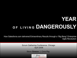 YEAR   O F  L I V I N G  DANGEROUSLY Steve  Greene  |  Chris  Fry Scrum Gathering Conference, Chicago  April 2008 How Salesforce.com delivered Extraordinary Results through a “Big Bang” Enterprise Agile Revolution 