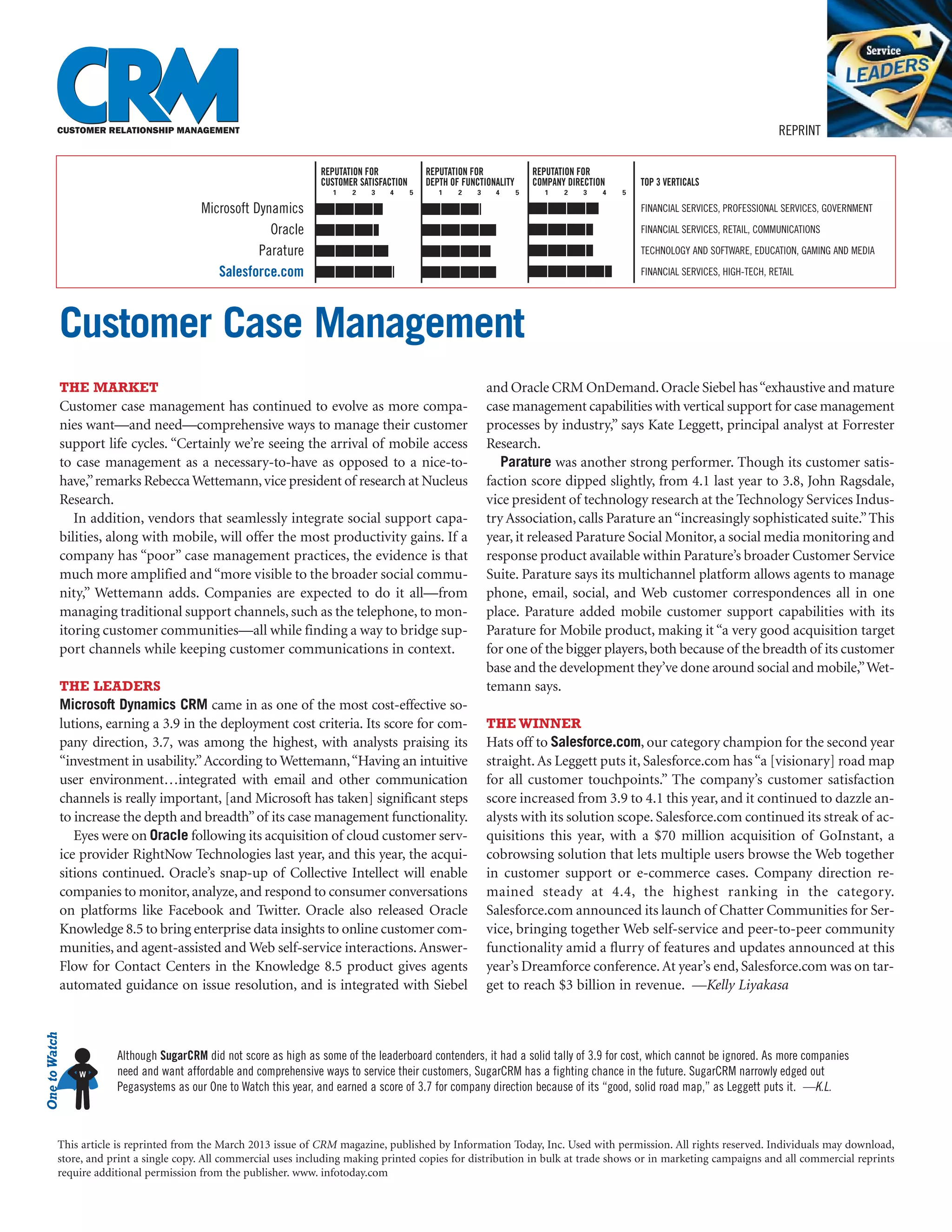 REPRINT

                                                                  REPUTATION FOR              REPUTATION FOR               REPUTATION FOR
                                                                  CUSTOMER SATISFACTION       DEPTH OF FUNCTIONALITY       COMPANY DIRECTION       TOP 3 VERTICALS
                                                                    1    2    3   4       5      1    2   3    4       5     1    2   3    4   5

                                        Microsoft Dynamics                                                                                         FINANCIAL SERVICES, PROFESSIONAL SERVICES, GOVERNMENT

                                                     Oracle                                                                                        FINANCIAL SERVICES, RETAIL, COMMUNICATIONS

                                                   Parature                                                                                        TECHNOLOGY AND SOFTWARE, EDUCATION, GAMING AND MEDIA

                                           Salesforce.com                                                                                          FINANCIAL SERVICES, HIGH-TECH, RETAIL




           Customer Case Management
           THE MARKET                                                                                         and Oracle CRM OnDemand. Oracle Siebel has “exhaustive and mature
           Customer case management has continued to evolve as more compa-                                    case management capabilities with vertical support for case management
           nies want—and need—comprehensive ways to manage their customer                                     processes by industry,” says Kate Leggett, principal analyst at Forrester
           support life cycles. “Certainly we’re seeing the arrival of mobile access                          Research.
           to case management as a necessary-to-have as opposed to a nice-to-                                    Parature was another strong performer. Though its customer satis-
           have,” remarks Rebecca Wettemann, vice president of research at Nucleus                            faction score dipped slightly, from 4.1 last year to 3.8, John Ragsdale,
           Research.                                                                                          vice president of technology research at the Technology Services Indus-
              In addition, vendors that seamlessly integrate social support capa-                             try Association, calls Parature an “increasingly sophisticated suite.” This
           bilities, along with mobile, will offer the most productivity gains. If a                          year, it released Parature Social Monitor, a social media monitoring and
           company has “poor” case management practices, the evidence is that                                 response product available within Parature’s broader Customer Service
           much more amplified and “more visible to the broader social commu-                                 Suite. Parature says its multichannel platform allows agents to manage
           nity,” Wettemann adds. Companies are expected to do it all—from                                    phone, email, social, and Web customer correspondences all in one
           managing traditional support channels, such as the telephone, to mon-                              place. Parature added mobile customer support capabilities with its
           itoring customer communities—all while finding a way to bridge sup-                                Parature for Mobile product, making it “a very good acquisition target
           port channels while keeping customer communications in context.                                    for one of the bigger players, both because of the breadth of its customer
                                                                                                              base and the development they’ve done around social and mobile,” Wet-
           THE LEADERS                                                                                        temann says.
           Microsoft Dynamics CRM came in as one of the most cost-effective so-
           lutions, earning a 3.9 in the deployment cost criteria. Its score for com-                         THE WINNER
           pany direction, 3.7, was among the highest, with analysts praising its                             Hats off to Salesforce.com, our category champion for the second year
           “investment in usability.” According to Wettemann, “Having an intuitive                            straight. As Leggett puts it, Salesforce.com has “a [visionary] road map
           user environment…integrated with email and other communication                                     for all customer touchpoints.” The company’s customer satisfaction
           channels is really important, [and Microsoft has taken] significant steps                          score increased from 3.9 to 4.1 this year, and it continued to dazzle an-
           to increase the depth and breadth” of its case management functionality.                           alysts with its solution scope. Salesforce.com continued its streak of ac-
              Eyes were on Oracle following its acquisition of cloud customer serv-                           quisitions this year, with a $70 million acquisition of GoInstant, a
           ice provider RightNow Technologies last year, and this year, the acqui-                            cobrowsing solution that lets multiple users browse the Web together
           sitions continued. Oracle’s snap-up of Collective Intellect will enable                            in customer support or e-commerce cases. Company direction re-
           companies to monitor, analyze, and respond to consumer conversations                               mained steady at 4.4, the highest ranking in the category.
           on platforms like Facebook and Twitter. Oracle also released Oracle                                Salesforce.com announced its launch of Chatter Communities for Ser-
           Knowledge 8.5 to bring enterprise data insights to online customer com-                            vice, bringing together Web self-service and peer-to-peer community
           munities, and agent-assisted and Web self-service interactions. Answer-                            functionality amid a flurry of features and updates announced at this
           Flow for Contact Centers in the Knowledge 8.5 product gives agents                                 year’s Dreamforce conference. At year’s end, Salesforce.com was on tar-
           automated guidance on issue resolution, and is integrated with Siebel                              get to reach $3 billion in revenue. —Kelly Liyakasa
One to Watch




                      Although SugarCRM did not score as high as some of the leaderboard contenders, it had a solid tally of 3.9 for cost, which cannot be ignored. As more companies
               W      need and want affordable and comprehensive ways to service their customers, SugarCRM has a fighting chance in the future. SugarCRM narrowly edged out
                      Pegasystems as our One to Watch this year, and earned a score of 3.7 for company direction because of its “good, solid road map,” as Leggett puts it. —K.L.



          This article is reprinted from the March 2013 issue of CRM magazine, published by Information Today, Inc. Used with permission. All rights reserved. Individuals may download,
          store, and print a single copy. All commercial uses including making printed copies for distribution in bulk at trade shows or in marketing campaigns and all commercial reprints
          require additional permission from the publisher. www. infotoday.com
 
