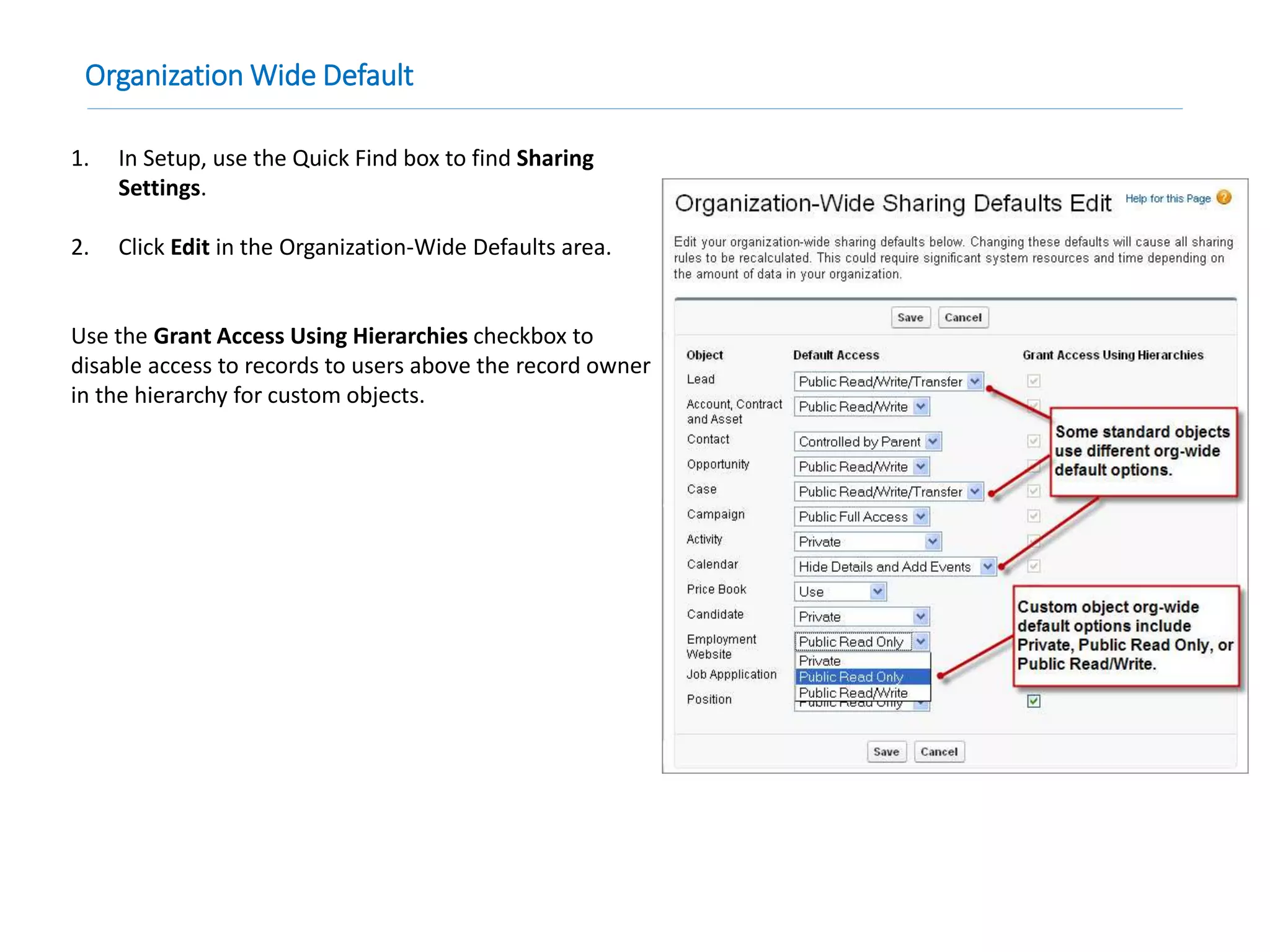 Organization Wide Default
1. In Setup, use the Quick Find box to find Sharing
Settings.
2. Click Edit in the Organization-Wide Defaults area.
Use the Grant Access Using Hierarchies checkbox to
disable access to records to users above the record owner
in the hierarchy for custom objects.
 