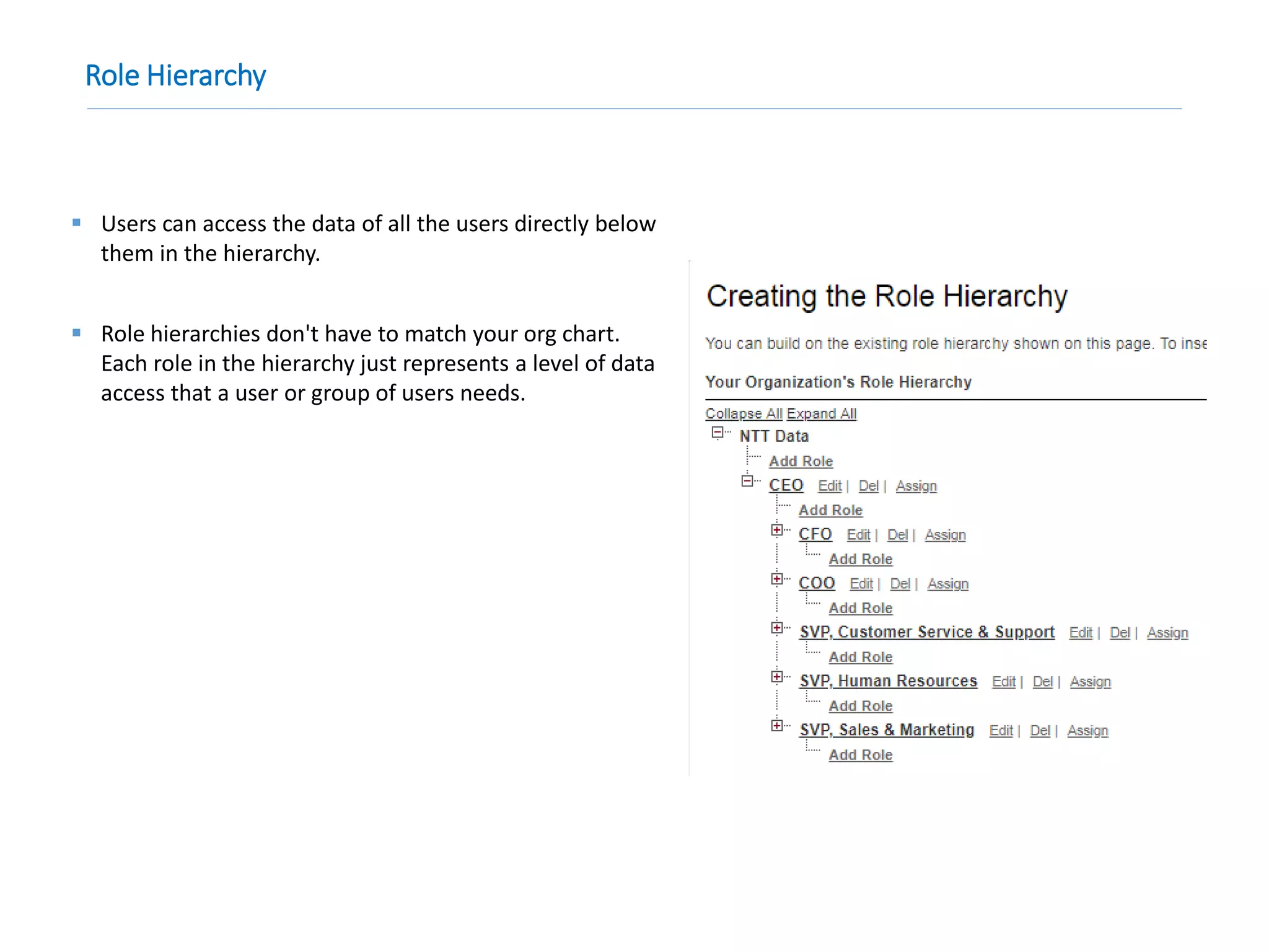 Role Hierarchy
 Users can access the data of all the users directly below
them in the hierarchy.
 Role hierarchies don't have to match your org chart.
Each role in the hierarchy just represents a level of data
access that a user or group of users needs.
 