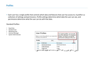 Profiles
 Each user has a single profile that controls which data and features that user has access to. A profile is a
collection of settings and permissions. Profile settings determine which data the user can see, and
permissions determine what the user can do with that data.
Standard Profiles:
• Read Only
• Standard User
• Marketing User
• Contract Manager
• System Administrator
 
