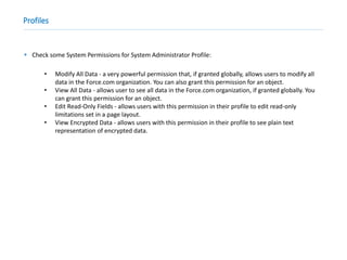 Profiles
 Check some System Permissions for System Administrator Profile:
• Modify All Data - a very powerful permission that, if granted globally, allows users to modify all
data in the Force.com organization. You can also grant this permission for an object.
• View All Data - allows user to see all data in the Force.com organization, if granted globally. You
can grant this permission for an object.
• Edit Read-Only Fields - allows users with this permission in their profile to edit read-only
limitations set in a page layout.
• View Encrypted Data - allows users with this permission in their profile to see plain text
representation of encrypted data.
 