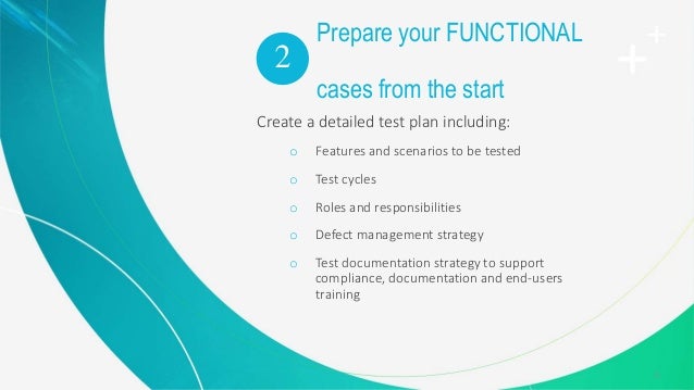 11
Prepare your FUNCTIONAL
test
cases from the start
Create a detailed test plan including:
o Features and scenarios to be tested
o Test cycles
o Roles and responsibilities
o Defect management strategy
o Test documentation strategy to support
compliance, documentation and end-users
training
2
 
