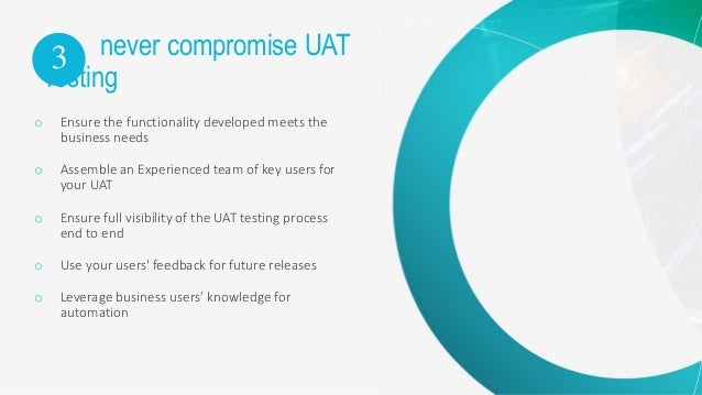 12
never compromise UAT
Testing
o Ensure the functionality developed meets the
business needs
o Assemble an Experienced team of key users for
your UAT
o Ensure full visibility of the UAT testing process
end to end
o Use your users' feedback for future releases
o Leverage business users’ knowledge for
automation
3
 