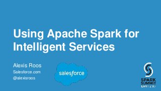 Using Apache Spark for
Intelligent Services
Alexis Roos
Salesforce.com
@alexisroos
 