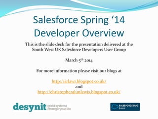 Salesforce Spring ‘14
Developer Overview
This is the slide deck for the presentation delivered at the
South West UK Salesforce Developers User Group

March 5th 2014
For more information please visit our blogs at
http://srlawr.blogspot.co.uk/
and
http://christopheralunlewis.blogspot.co.uk/

 