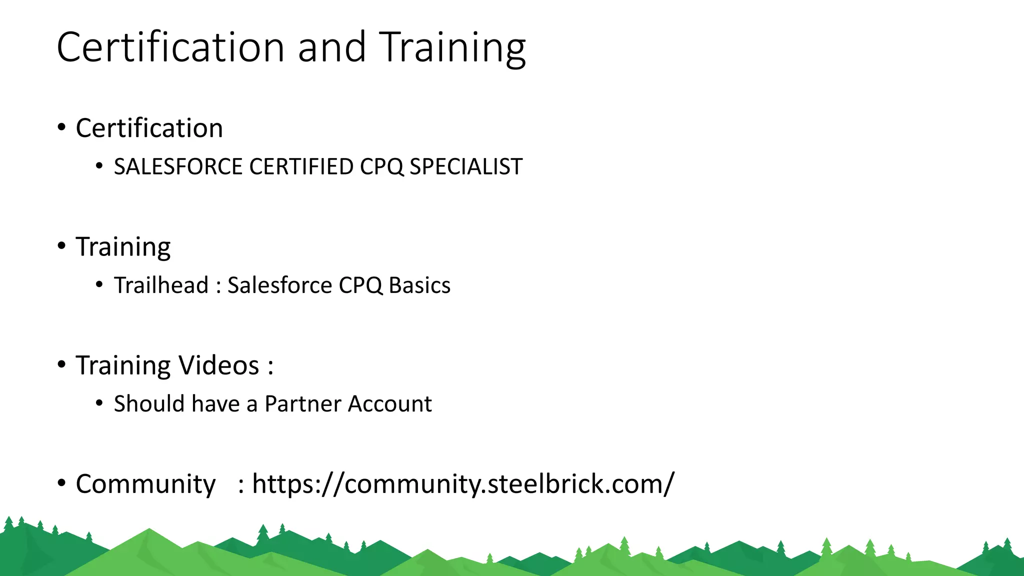 Certification and Training
• Certification
• SALESFORCE CERTIFIED CPQ SPECIALIST
• Training
• Trailhead : Salesforce CPQ Basics
• Training Videos :
• Should have a Partner Account
• Self Study :
• Steelbrick Community
 