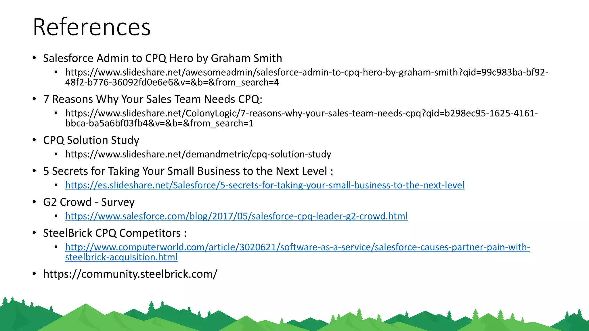 References
• Salesforce Admin to CPQ Hero by Graham Smith
• https://www.slideshare.net/awesomeadmin/salesforce-admin-to-cpq-hero-by-graham-smith?qid=99c983ba-
bf92-48f2-b776-36092fd0e6e6&v=&b=&from_search=4
• 7 Reasons Why Your Sales Team Needs CPQ:
• https://www.slideshare.net/ColonyLogic/7-reasons-why-your-sales-team-needs-cpq?qid=b298ec95-1625-
4161-bbca-ba5a6bf03fb4&v=&b=&from_search=1
• CPQ Solution Study
• https://www.slideshare.net/demandmetric/cpq-solution-study
• 5 Secrets for Taking Your Small Business to the Next Level :
• https://es.slideshare.net/Salesforce/5-secrets-for-taking-your-small-business-to-the-next-level
• G2 Crowd - Survey
• https://www.salesforce.com/blog/2017/05/salesforce-cpq-leader-g2-crowd.html
• SteelBrick CPQ Competitors :
• http://www.computerworld.com/article/3020621/software-as-a-service/salesforce-causes-partner-pain-
with-steelbrick-acquisition.html
• G2 CrowdcSurvey :
• http://www.computerworld.com/article/3020621/software-as-a-service/salesforce-causes-partner-pain-with-
steelbrick-acquisition.html
 