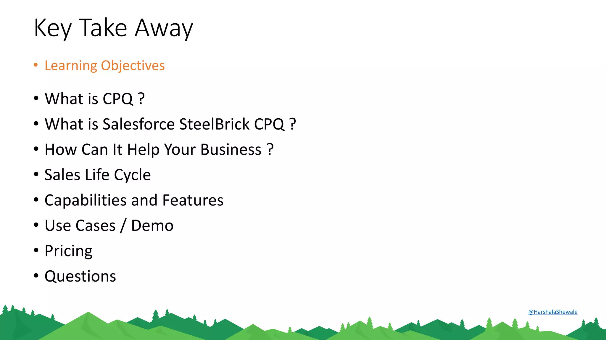 Key Take Away
• What is CPQ ?
• What is Salesforce SteelBrick CPQ ?
• How Can It Help Your Business ?
• Sales Life Cycle
• Capabilities and Features
• Use Cases / Demo
• Pricing
• Questions
• Learning Objectives
@HarshalaShewale
 