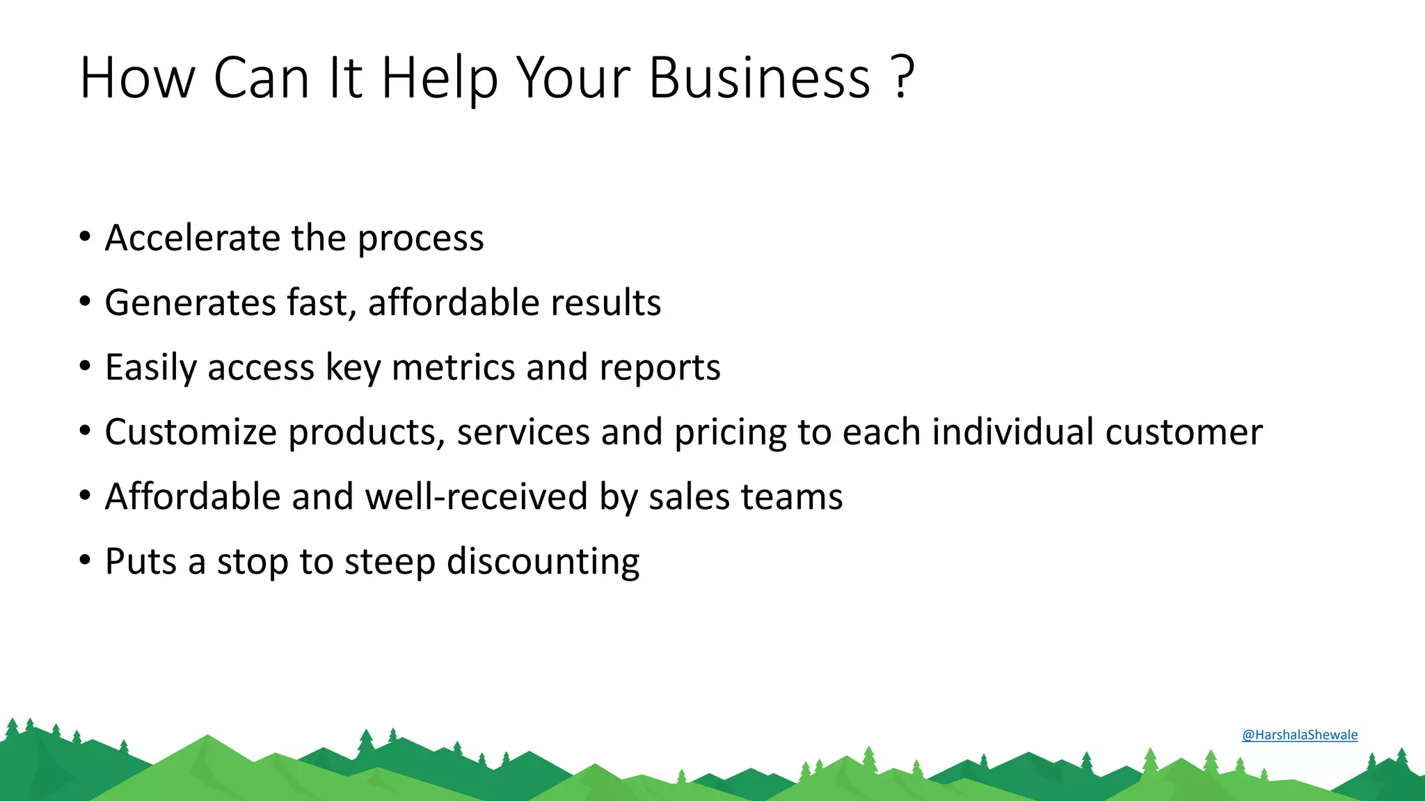 How Can It Help Your Business ?
• Accelerate the process
• Generates fast, affordable results
• Easily access key metrics and reports
• Customize products, services and pricing to each individual customer
• Affordable and well-received by sales teams
• Puts a stop to steep discounting
@HarshalaShewale
 
