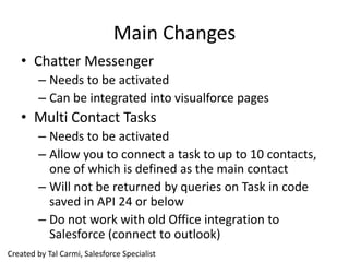 Main Changes
   • Chatter Messenger
        – Needs to be activated
        – Can be integrated into visualforce pages
   • Multi Contact Tasks
        – Needs to be activated
        – Allow you to connect a task to up to 10 contacts,
          one of which is defined as the main contact
        – Will not be returned by queries on Task in code
          saved in API 24 or below
        – Do not work with old Office integration to
          Salesforce (connect to outlook)
Created by Tal Carmi, Salesforce Specialist
 