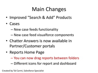 Main Changes
   • Improved “Search & Add” Products
   • Cases
        – New case feeds functionality
        – New case feed visualforce components
   • Chatter Answers is now available in
     Partner/Customer portals
   • Reports Home Page
        – You can now drag reports between folders
        – Different icons for report and dashboard
Created by Tal Carmi, Salesforce Specialist
 