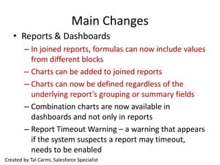 Main Changes
   • Reports & Dashboards
        – In joined reports, formulas can now include values
          from different blocks
        – Charts can be added to joined reports
        – Charts can now be defined regardless of the
          underlying report’s grouping or summary fields
        – Combination charts are now available in
          dashboards and not only in reports
        – Report Timeout Warning – a warning that appears
          if the system suspects a report may timeout,
          needs to be enabled
Created by Tal Carmi, Salesforce Specialist
 