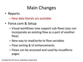 Main Changes
   • Reports
        – New date-literals are available
   • Force.com & Setup
        – Visual workflows now support sub-flows (you can
          incorporate an existing flow as a part of another
          flow)
        – New way to read/write to flow variables
        – Flow sorting & UI enhancements
        – Flows can be accessed and used by visualforce
          pages
Created by Tal Carmi, Salesforce Specialist
 