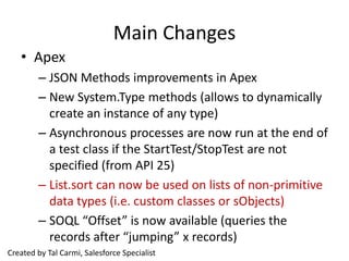 Main Changes
   • Apex
        – JSON Methods improvements in Apex
        – New System.Type methods (allows to dynamically
          create an instance of any type)
        – Asynchronous processes are now run at the end of
          a test class if the StartTest/StopTest are not
          specified (from API 25)
        – List.sort can now be used on lists of non-primitive
          data types (i.e. custom classes or sObjects)
        – SOQL “Offset” is now available (queries the
          records after “jumping” x records)
Created by Tal Carmi, Salesforce Specialist
 