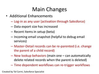 Main Changes
   • Additional Enhancements
        – Log-in as any user (activation through Salesforce)
        – Data export size has increased
        – Recent Items in setup (beta)
        – Incoming email snapshot (helpful to debug email
          services)
        – Master-Detail records can be re-parented (i.e. change
          the parent of a child record)
        – New lookup behaviors (main one – can automatically
          delete related records when the parent is deleted)
        – Time dependent workflows can re-trigger workflows
Created by Tal Carmi, Salesforce Specialist
 
