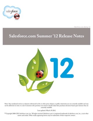 Salesforce.com: Spring '12




       Salesforce.com Summer '12 Release Notes




Note: Any unreleased services or features referenced in this or other press releases or public statements are not currently available and may
not be delivered on time or at all. Customers who purchase our services should make their purchase decisions based upon features that are
                                                             currently available.

                                                       Last updated: March 29 2012
© Copyright 2000–2012 salesforce.com, inc. All rights reserved. Salesforce.com is a registered trademark of salesforce.com, inc., as are other
                     names and marks. Other marks appearing herein may be trademarks of their respective owners.
 