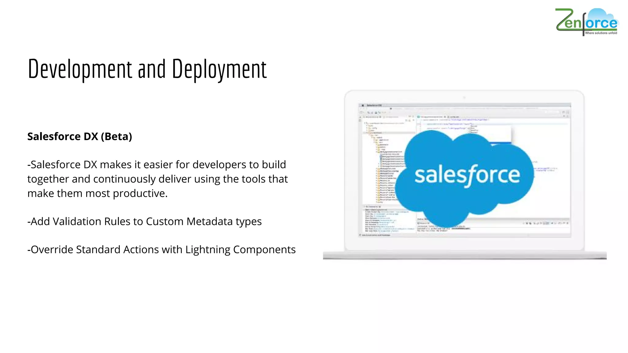 Development and Deployment
Salesforce DX (Beta)
-Salesforce DX makes it easier for developers to build
together and continuously deliver using the tools that
make them most productive.
-Add Validation Rules to Custom Metadata types
-Override Standard Actions with Lightning Components
 