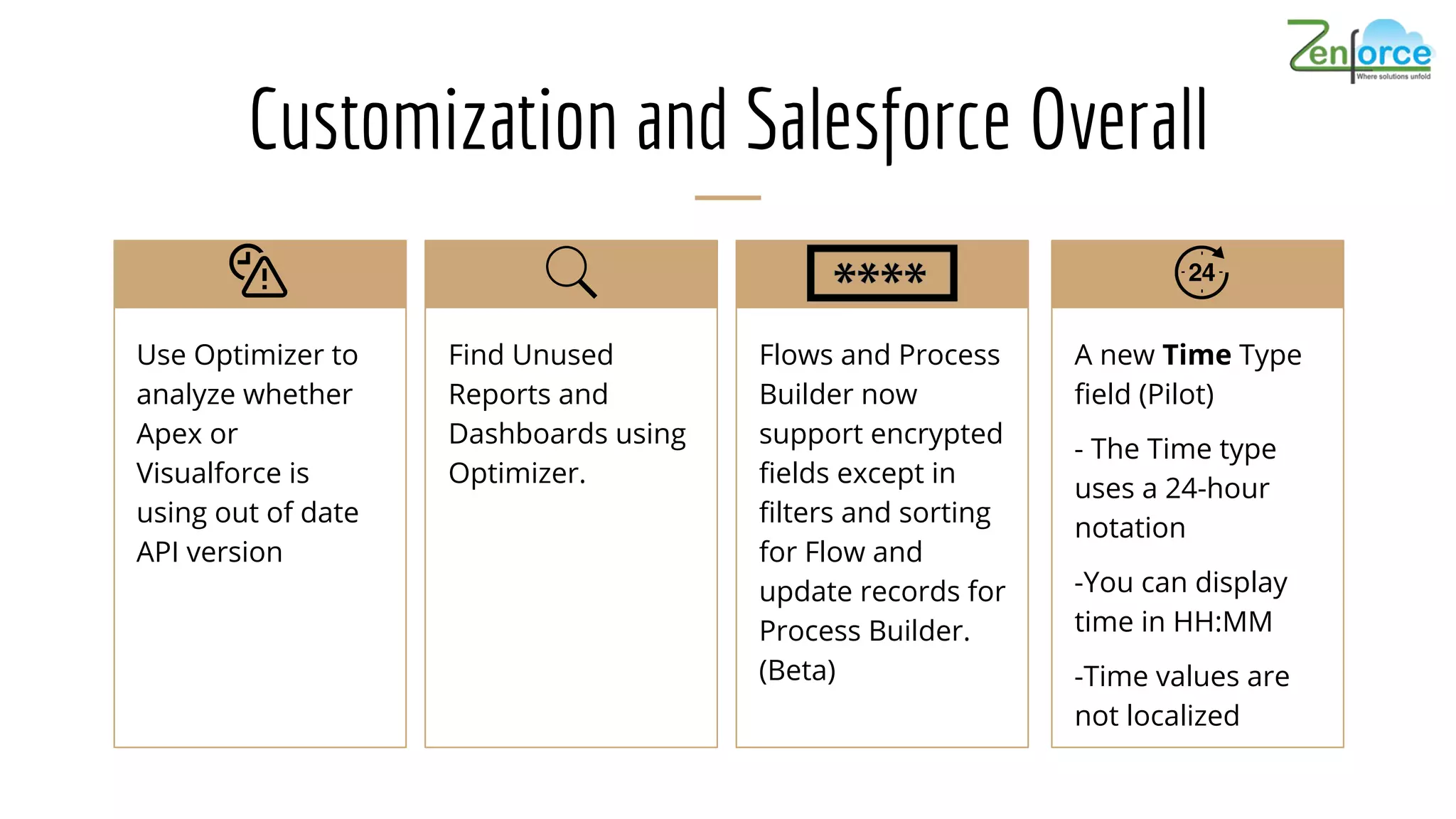 Customization and Salesforce Overall
Use Optimizer to
analyze whether
Apex or
Visualforce is
using out of date
API version
Find Unused
Reports and
Dashboards using
Optimizer.
Flows and Process
Builder now
support encrypted
fields except in
filters and sorting
for Flow and
update records for
Process Builder.
(Beta)
A new Time Type
field (Pilot)
- The Time type
uses a 24-hour
notation
-You can display
time in HH:MM
-Time values are
not localized
 