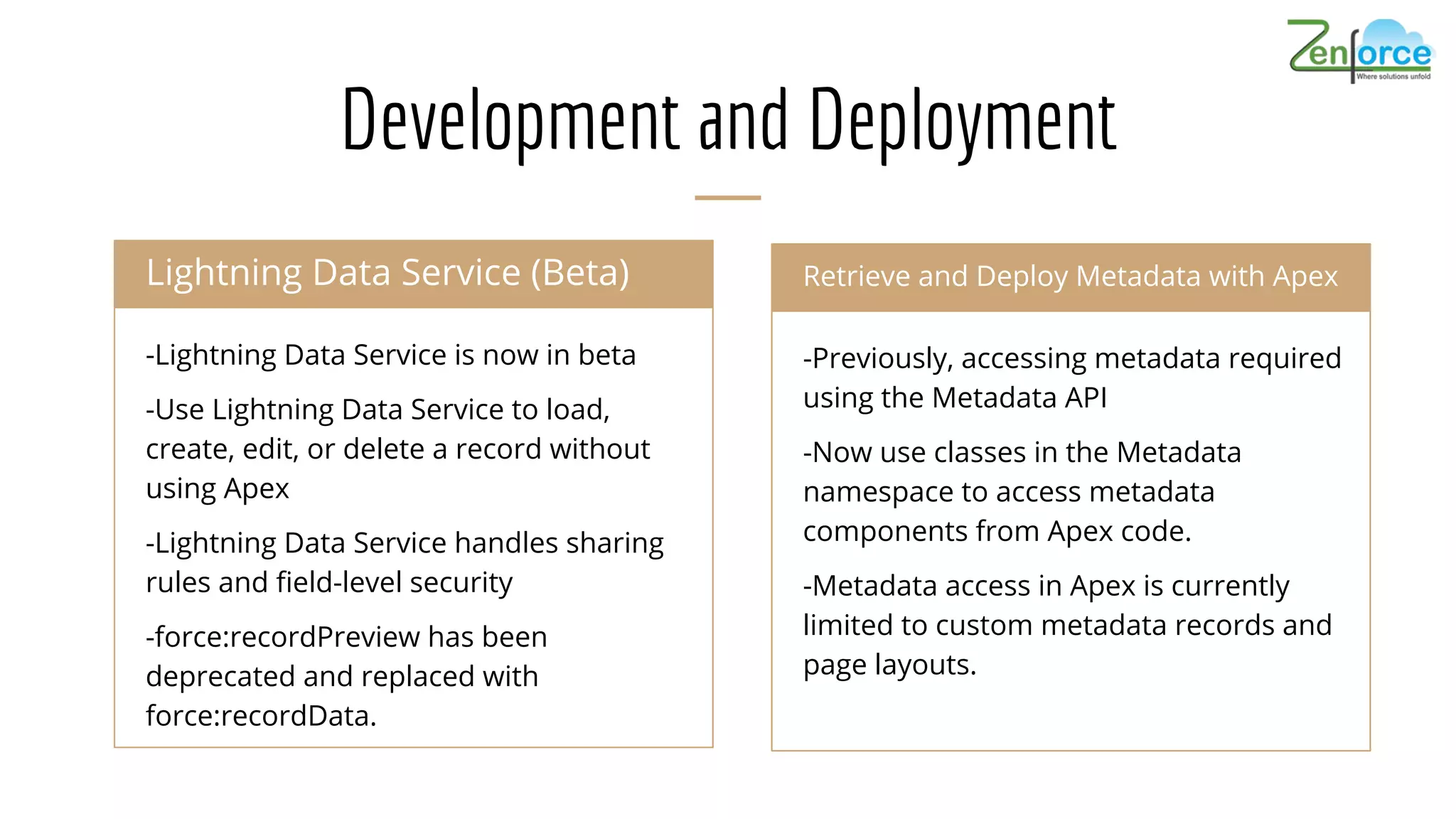 Development and Deployment
-Lightning Data Service is now in beta
-Use Lightning Data Service to load,
create, edit, or delete a record without
using Apex
-Lightning Data Service handles sharing
rules and field-level security
-force:recordPreview has been
deprecated and replaced with
force:recordData.
Lightning Data Service (Beta) Chatter Communities
-Previously, accessing metadata required
using the Metadata API
-Now use classes in the Metadata
namespace to access metadata
components from Apex code.
-Metadata access in Apex is currently
limited to custom metadata records and
page layouts.
Retrieve and Deploy Metadata with Apex
 
