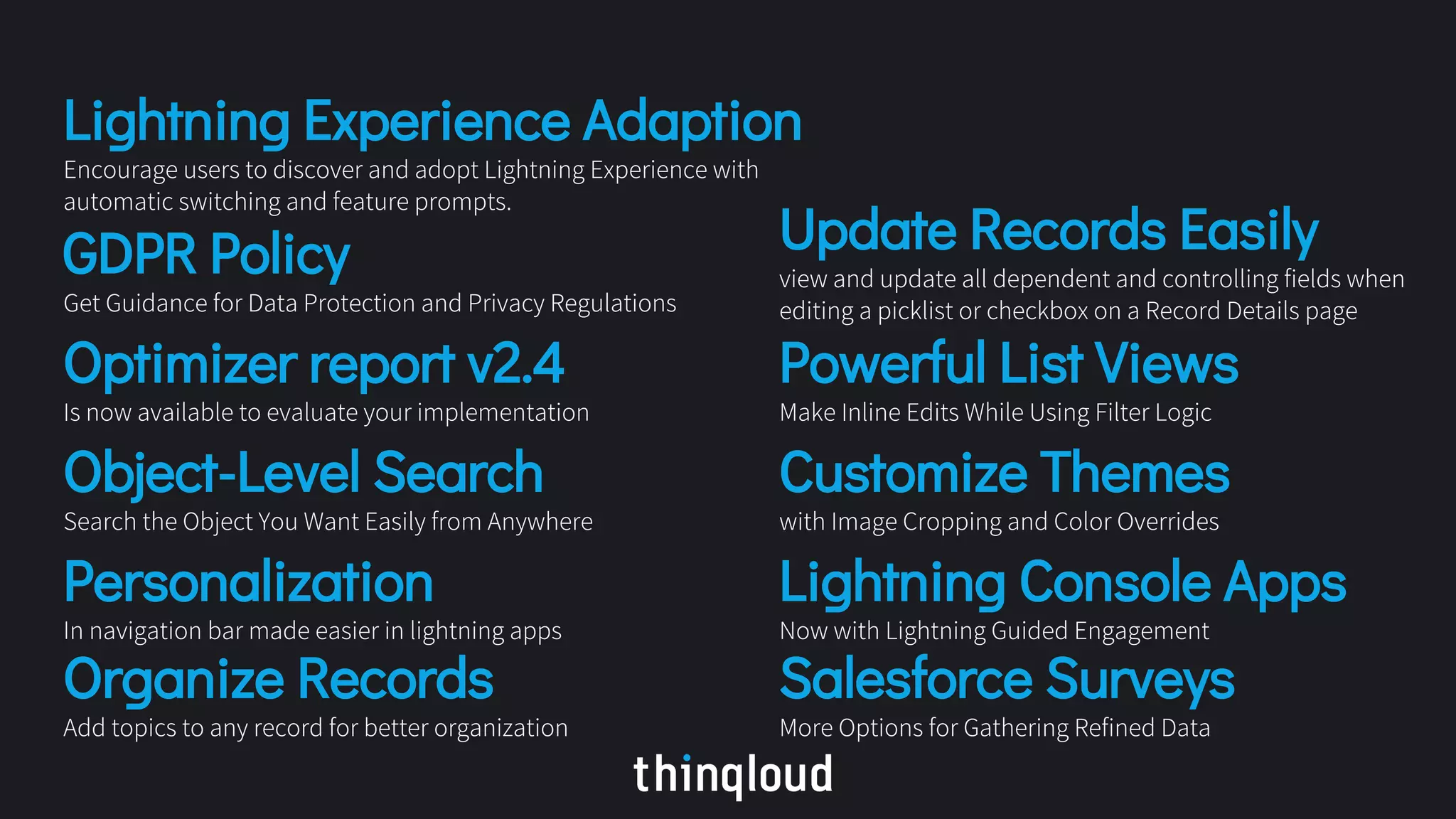 Lightning Experience Adaption
Encourage users to discover and adopt Lightning Experience with
automatic switching and feature prompts.
GDPR Policy
Get Guidance for Data Protection and Privacy Regulations
Optimizer report v2.4
Is now available to evaluate your implementation
Object-Level Search
Search the Object You Want Easily from Anywhere
Personalization
In navigation bar made easier in lightning apps
Organize Records
Add topics to any record for better organization
Update Records Easily
view and update all dependent and controlling fields when
editing a picklist or checkbox on a Record Details page
Powerful List Views
Make Inline Edits While Using Filter Logic
Customize Themes
with Image Cropping and Color Overrides
Lightning Console Apps
Now with Lightning Guided Engagement
Salesforce Surveys
More Options for Gathering Refined Data
 