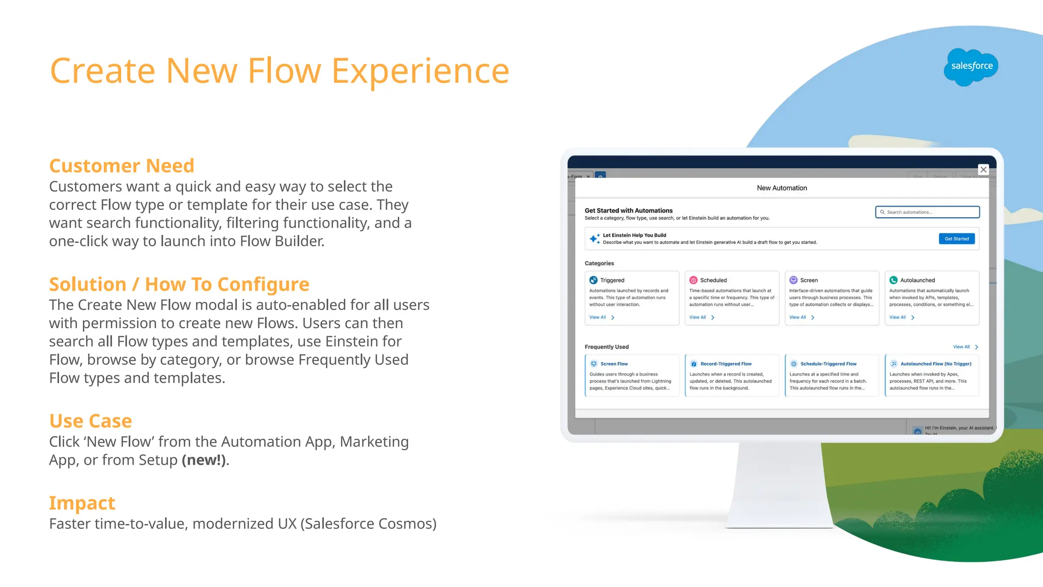 Customer Need
Customers want a quick and easy way to select the
correct Flow type or template for their use case. They
want search functionality, filtering functionality, and a
one-click way to launch into Flow Builder.
Solution / How To Configure
The Create New Flow modal is auto-enabled for all users
with permission to create new Flows. Users can then
search all Flow types and templates, use Einstein for
Flow, browse by category, or browse Frequently Used
Flow types and templates.
Use Case
Click ‘New Flow’ from the Automation App, Marketing
App, or from Setup (new!).
Impact
Faster time-to-value, modernized UX (Salesforce Cosmos)
Create New Flow Experience
 