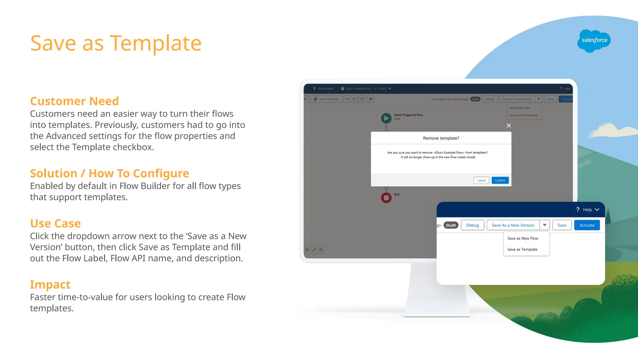 Customer Need
Customers need an easier way to turn their flows
into templates. Previously, customers had to go into
the Advanced settings for the flow properties and
select the Template checkbox.
Solution / How To Configure
Enabled by default in Flow Builder for all flow types
that support templates.
Use Case
Click the dropdown arrow next to the ‘Save as a New
Version’ button, then click Save as Template and fill
out the Flow Label, Flow API name, and description.
Impact
Faster time-to-value for users looking to create Flow
templates.
Save as Template
 