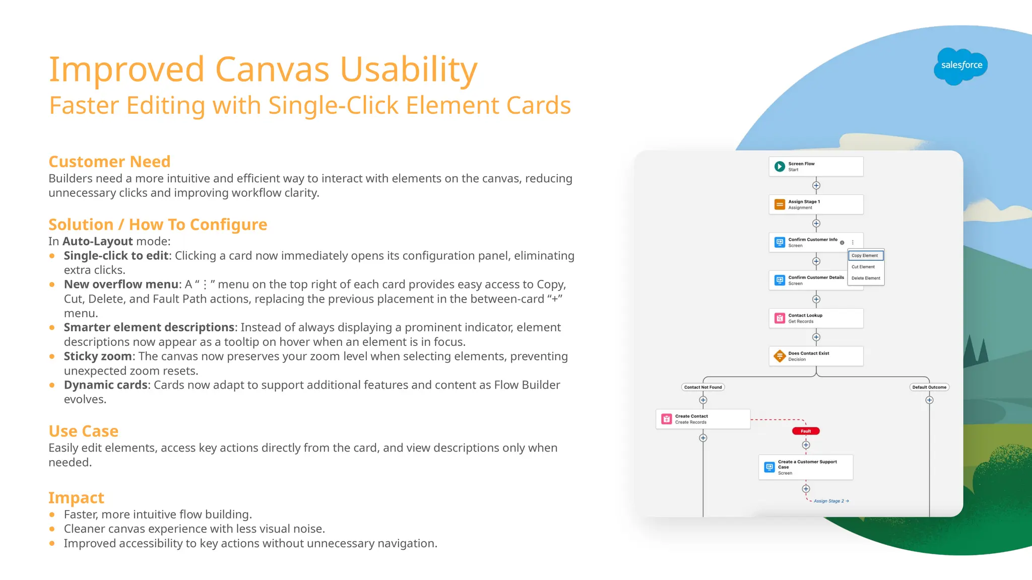 Improved Canvas Usability
Faster Editing with Single-Click Element Cards
Customer Need
Builders need a more intuitive and efficient way to interact with elements on the canvas, reducing
unnecessary clicks and improving workflow clarity.
Solution / How To Configure
In Auto-Layout mode:
● Single-click to edit: Clicking a card now immediately opens its configuration panel, eliminating
extra clicks.
● New overflow menu: A “ ” menu on the top right of each card provides easy access to Copy,
⋮
Cut, Delete, and Fault Path actions, replacing the previous placement in the between-card “+”
menu.
● Smarter element descriptions: Instead of always displaying a prominent indicator, element
descriptions now appear as a tooltip on hover when an element is in focus.
● Sticky zoom: The canvas now preserves your zoom level when selecting elements, preventing
unexpected zoom resets.
● Dynamic cards: Cards now adapt to support additional features and content as Flow Builder
evolves.
Use Case
Easily edit elements, access key actions directly from the card, and view descriptions only when
needed.
Impact
● Faster, more intuitive flow building.
● Cleaner canvas experience with less visual noise.
● Improved accessibility to key actions without unnecessary navigation.
 