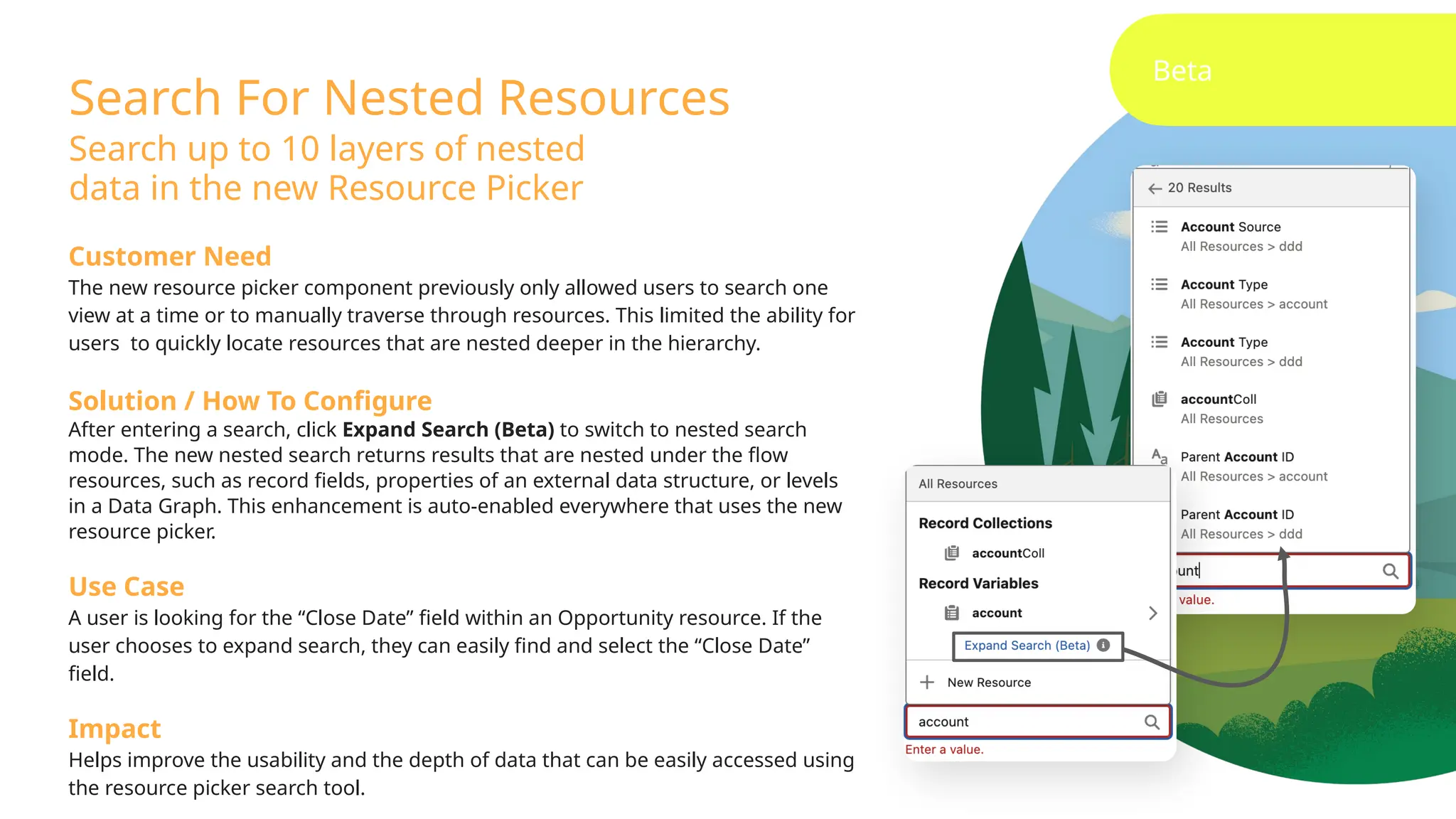 Search For Nested Resources
Search up to 10 layers of nested
data in the new Resource Picker
Beta
Customer Need
The new resource picker component previously only allowed users to search one
view at a time or to manually traverse through resources. This limited the ability for
users to quickly locate resources that are nested deeper in the hierarchy.
Solution / How To Configure
After entering a search, click Expand Search (Beta) to switch to nested search
mode. The new nested search returns results that are nested under the flow
resources, such as record fields, properties of an external data structure, or levels
in a Data Graph. This enhancement is auto-enabled everywhere that uses the new
resource picker.
Use Case
A user is looking for the “Close Date” field within an Opportunity resource. If the
user chooses to expand search, they can easily find and select the “Close Date”
field.
Impact
Helps improve the usability and the depth of data that can be easily accessed using
the resource picker search tool.
 