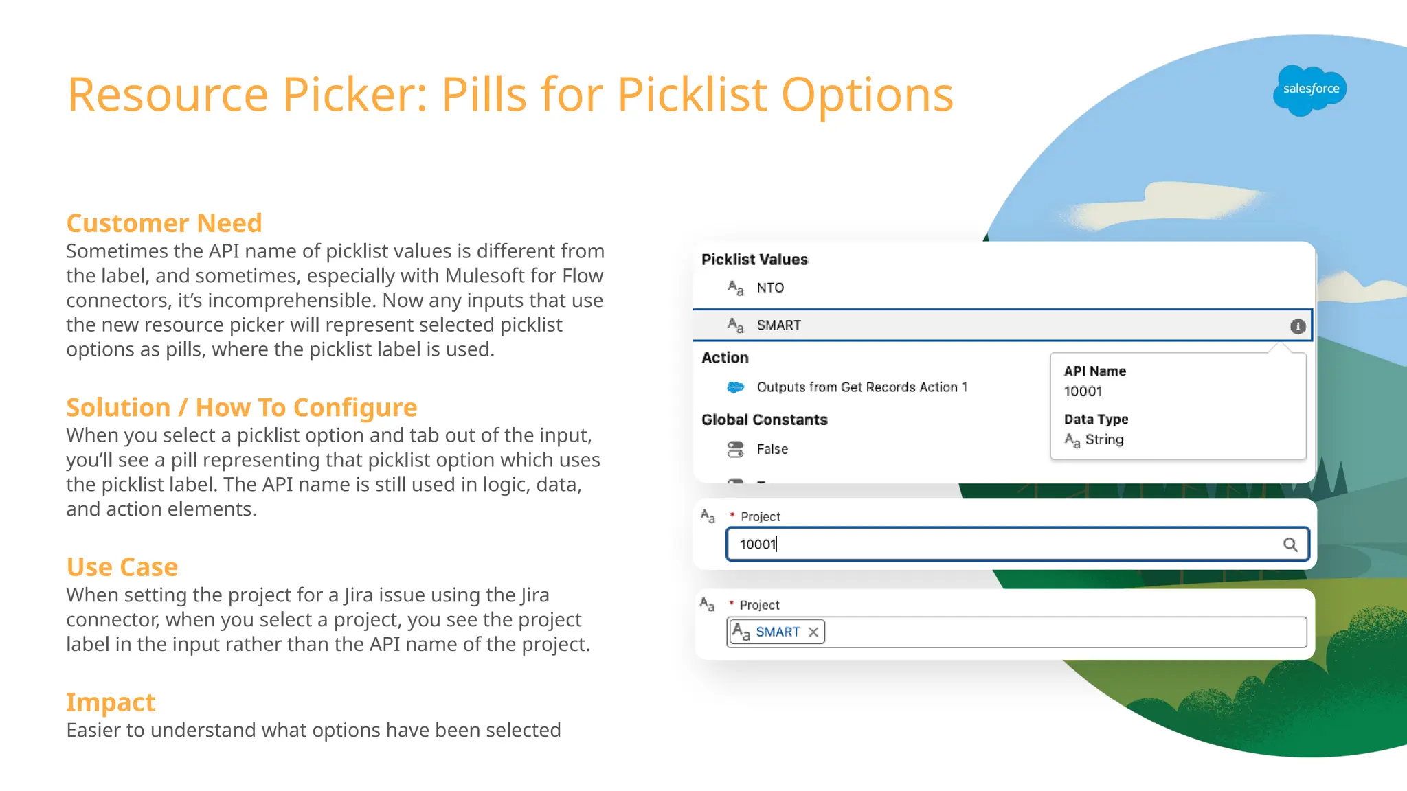 Resource Picker: Pills for Picklist Options
Customer Need
Sometimes the API name of picklist values is different from
the label, and sometimes, especially with Mulesoft for Flow
connectors, it’s incomprehensible. Now any inputs that use
the new resource picker will represent selected picklist
options as pills, where the picklist label is used.
Solution / How To Configure
When you select a picklist option and tab out of the input,
you’ll see a pill representing that picklist option which uses
the picklist label. The API name is still used in logic, data,
and action elements.
Use Case
When setting the project for a Jira issue using the Jira
connector, when you select a project, you see the project
label in the input rather than the API name of the project.
Impact
Easier to understand what options have been selected
 