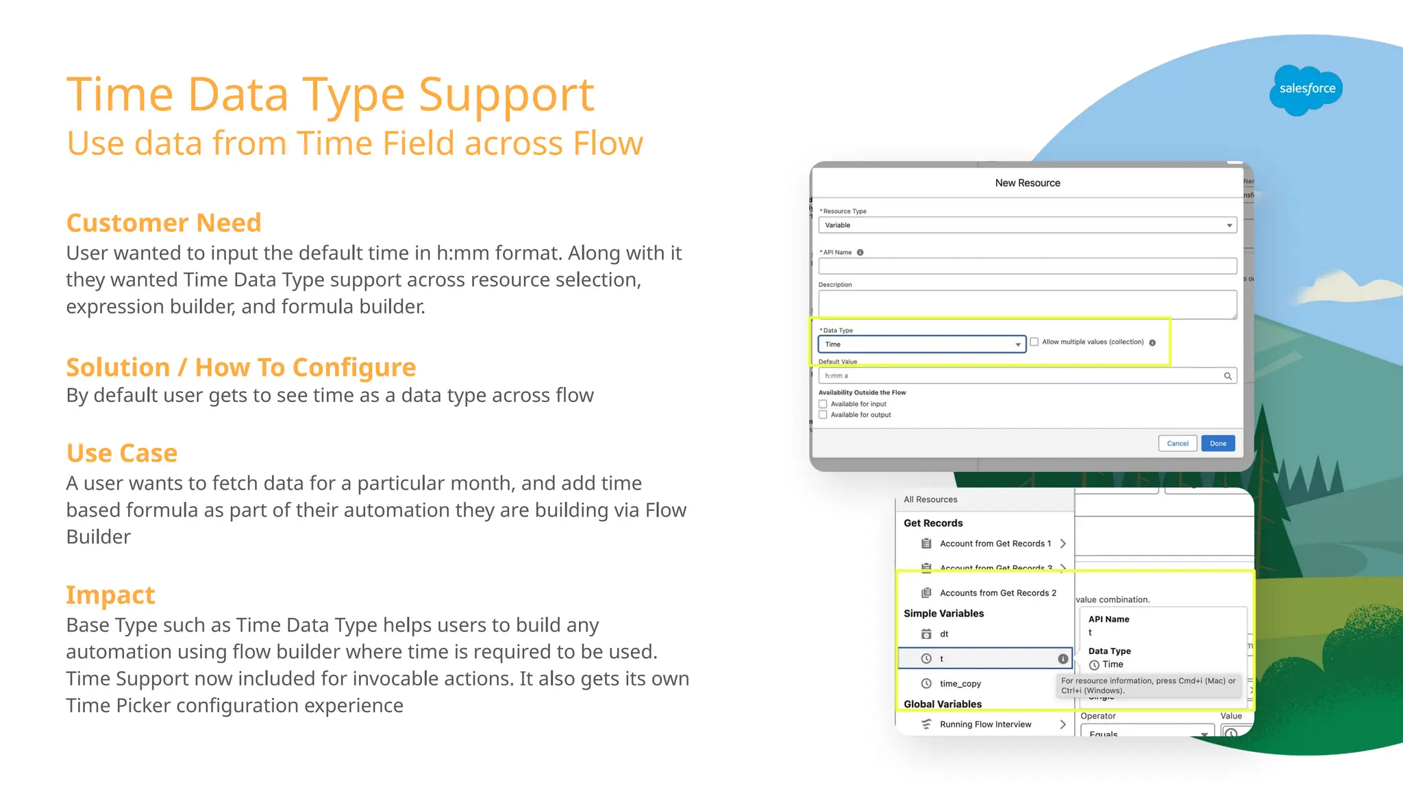Time Data Type Support
Use data from Time Field across Flow
Customer Need
User wanted to input the default time in h:mm format. Along with it
they wanted Time Data Type support across resource selection,
expression builder, and formula builder.
Solution / How To Configure
By default user gets to see time as a data type across flow
Use Case
A user wants to fetch data for a particular month, and add time
based formula as part of their automation they are building via Flow
Builder
Impact
Base Type such as Time Data Type helps users to build any
automation using flow builder where time is required to be used.
Time Support now included for invocable actions. It also gets its own
Time Picker configuration experience
 
