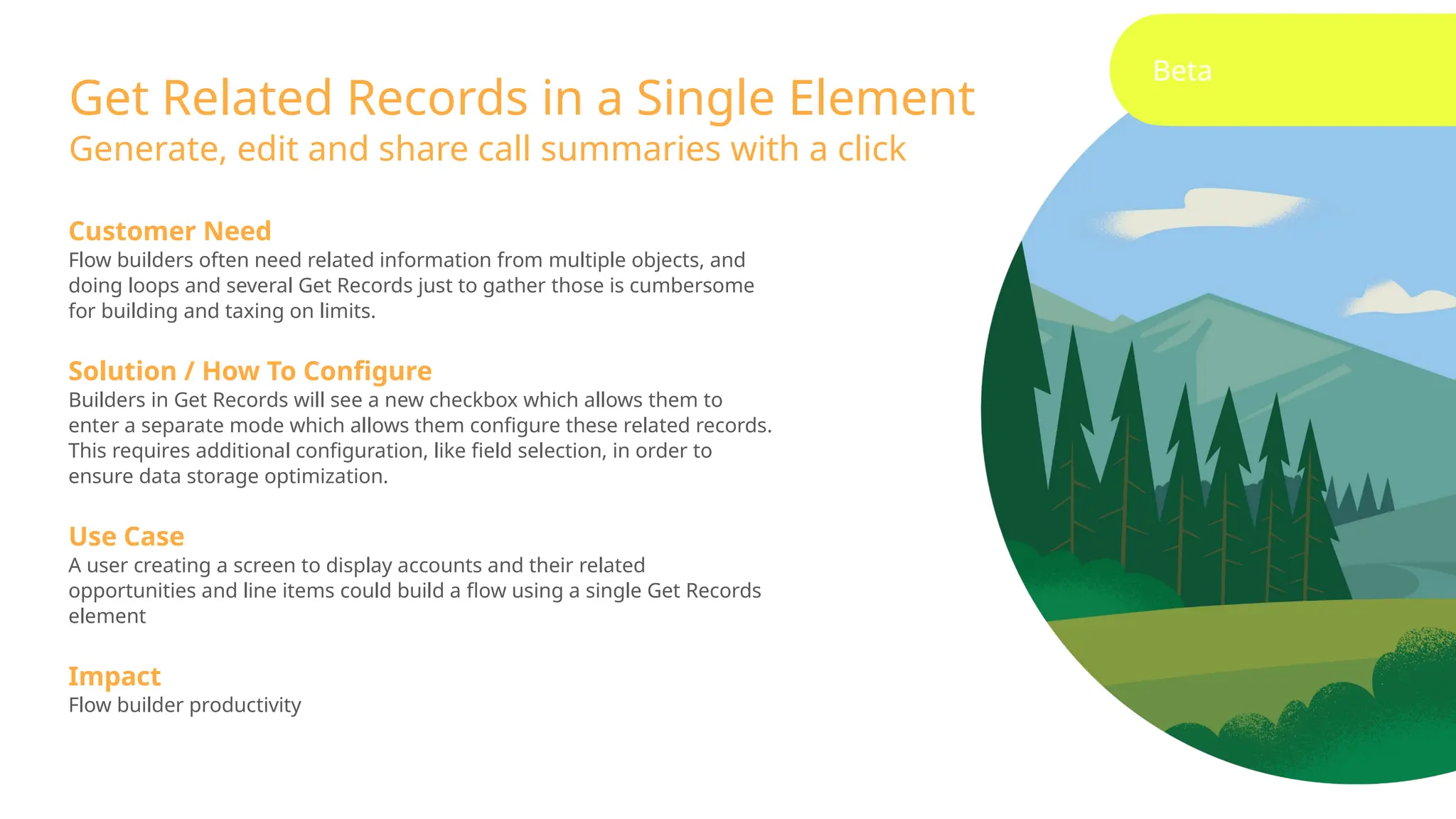 Beta
Get Related Records in a Single Element
Generate, edit and share call summaries with a click
Customer Need
Flow builders often need related information from multiple objects, and
doing loops and several Get Records just to gather those is cumbersome
for building and taxing on limits.
Solution / How To Configure
Builders in Get Records will see a new checkbox which allows them to
enter a separate mode which allows them configure these related records.
This requires additional configuration, like field selection, in order to
ensure data storage optimization.
Use Case
A user creating a screen to display accounts and their related
opportunities and line items could build a flow using a single Get Records
element
Impact
Flow builder productivity
 