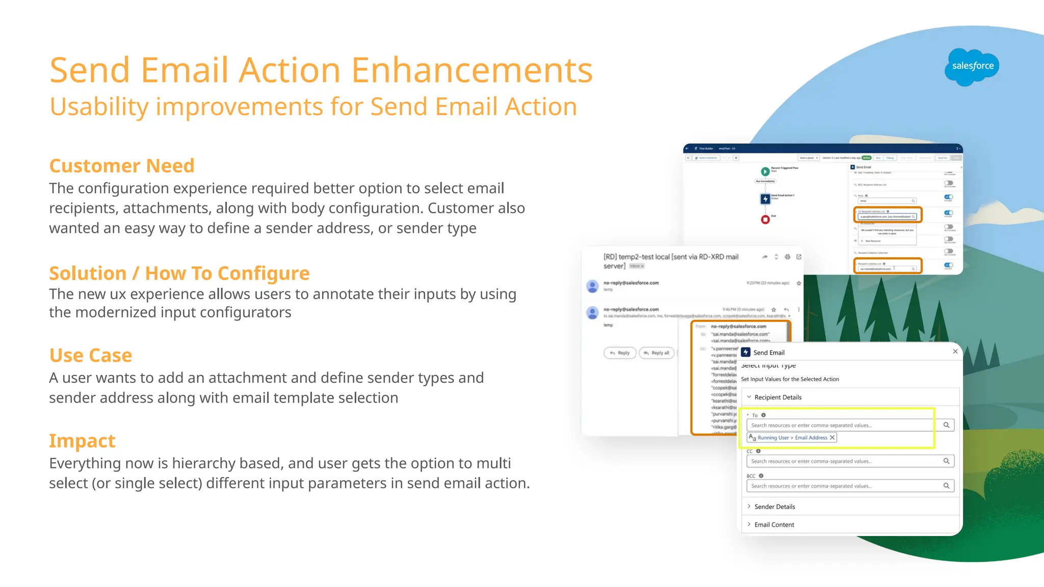 Send Email Action Enhancements
Usability improvements for Send Email Action
Customer Need
The configuration experience required better option to select email
recipients, attachments, along with body configuration. Customer also
wanted an easy way to define a sender address, or sender type
Solution / How To Configure
The new ux experience allows users to annotate their inputs by using
the modernized input configurators
Use Case
A user wants to add an attachment and define sender types and
sender address along with email template selection
Impact
Everything now is hierarchy based, and user gets the option to multi
select (or single select) different input parameters in send email action.
 