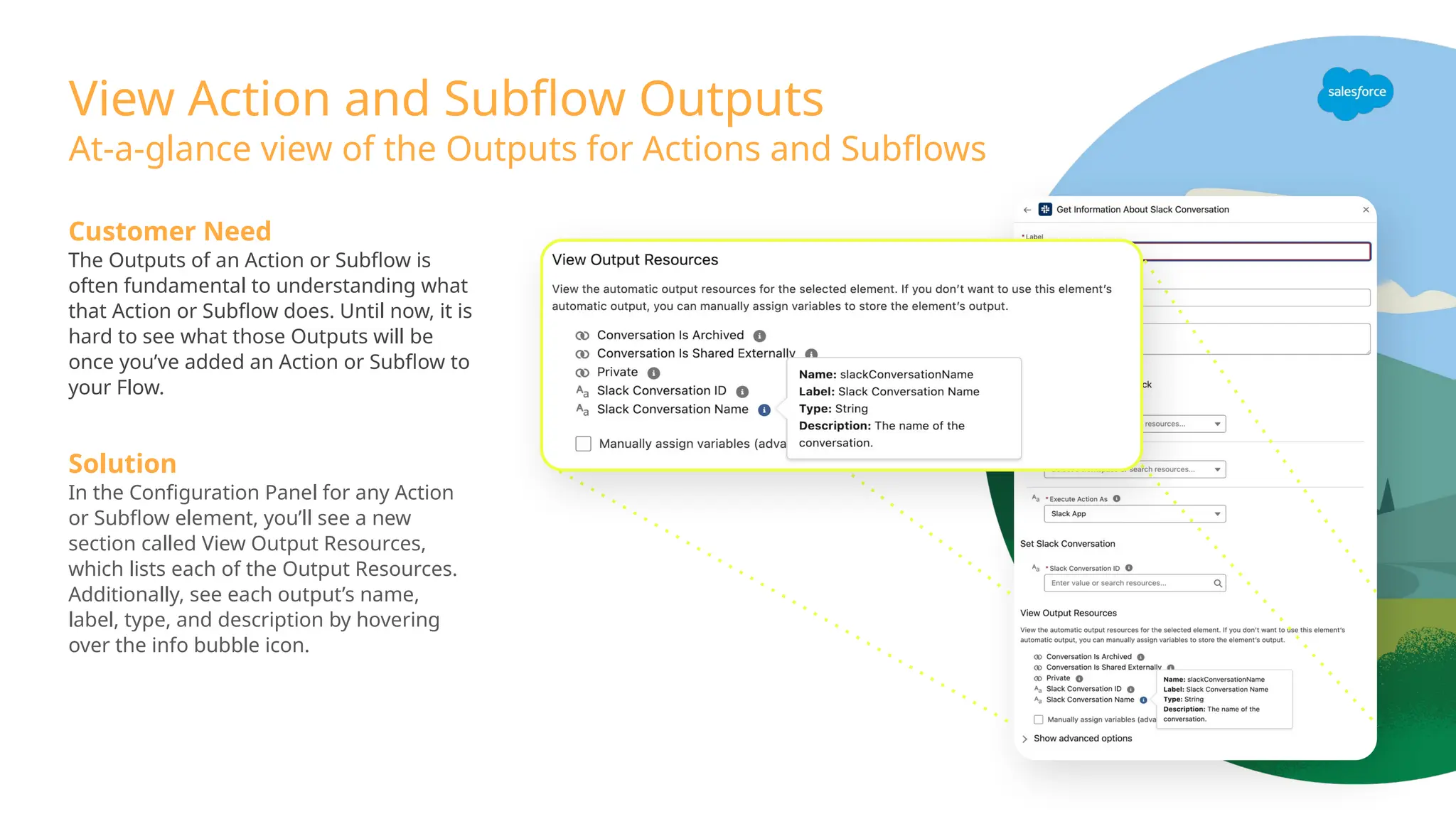 View Action and Subflow Outputs
Customer Need
The Outputs of an Action or Subflow is
often fundamental to understanding what
that Action or Subflow does. Until now, it is
hard to see what those Outputs will be
once you’ve added an Action or Subflow to
your Flow.
Solution
In the Configuration Panel for any Action
or Subflow element, you’ll see a new
section called View Output Resources,
which lists each of the Output Resources.
Additionally, see each output’s name,
label, type, and description by hovering
over the info bubble icon.
At-a-glance view of the Outputs for Actions and Subflows
 