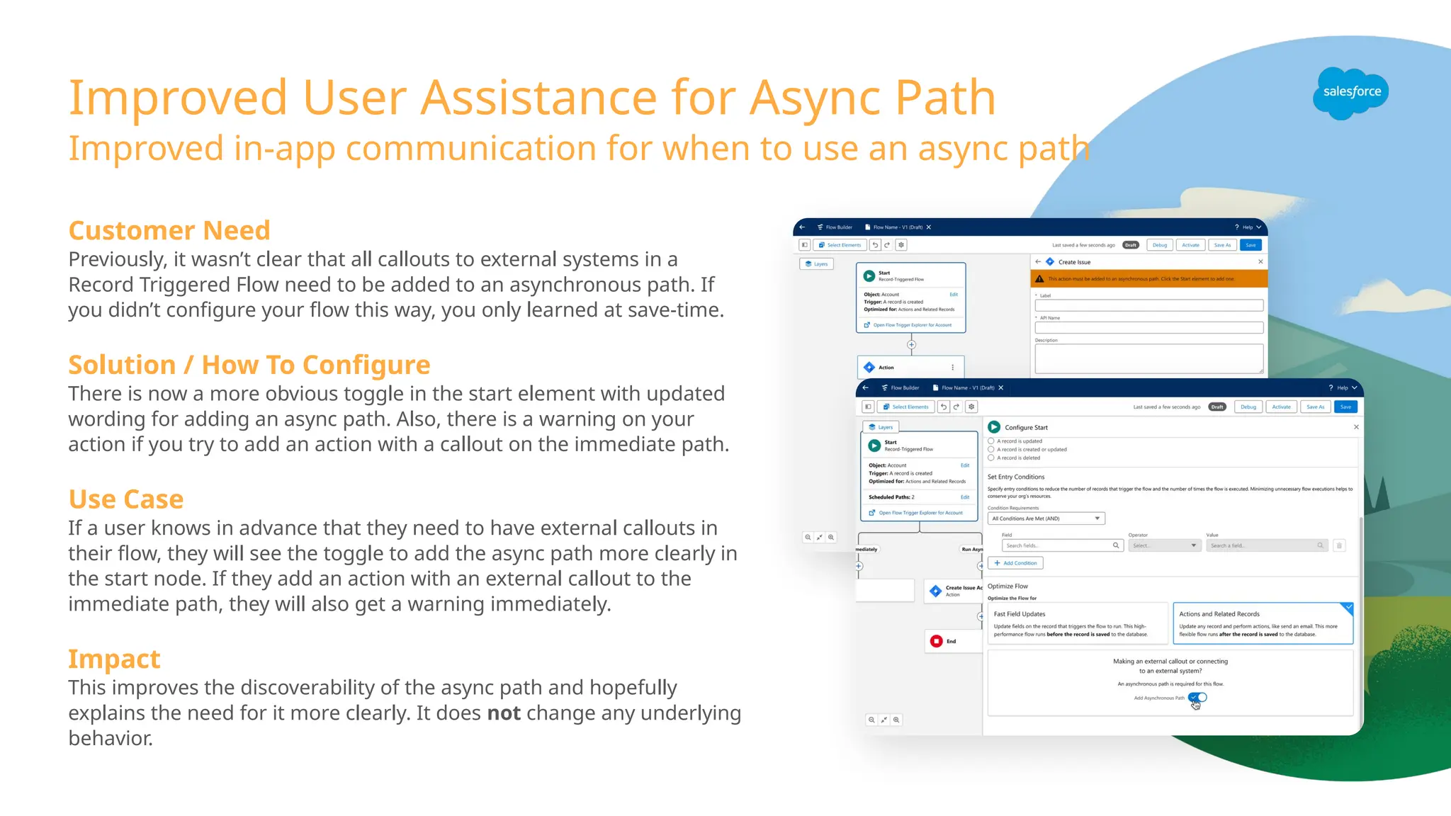 Improved User Assistance for Async Path
Improved in-app communication for when to use an async path
Customer Need
Previously, it wasn’t clear that all callouts to external systems in a
Record Triggered Flow need to be added to an asynchronous path. If
you didn’t configure your flow this way, you only learned at save-time.
Solution / How To Configure
There is now a more obvious toggle in the start element with updated
wording for adding an async path. Also, there is a warning on your
action if you try to add an action with a callout on the immediate path.
Use Case
If a user knows in advance that they need to have external callouts in
their flow, they will see the toggle to add the async path more clearly in
the start node. If they add an action with an external callout to the
immediate path, they will also get a warning immediately.
Impact
This improves the discoverability of the async path and hopefully
explains the need for it more clearly. It does not change any underlying
behavior.
 