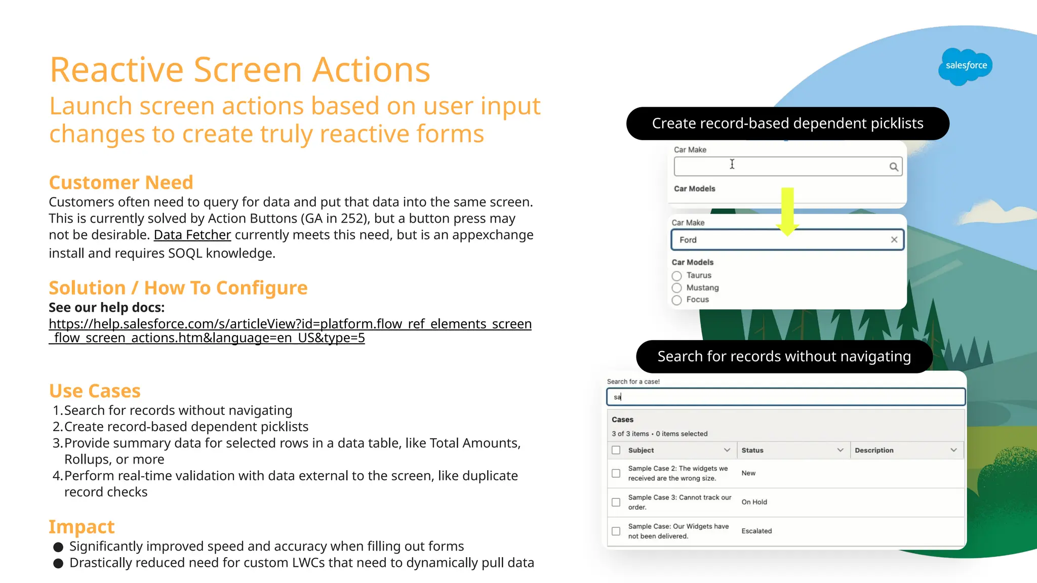 Reactive Screen Actions
Launch screen actions based on user input
changes to create truly reactive forms
Customer Need
Customers often need to query for data and put that data into the same screen.
This is currently solved by Action Buttons (GA in 252), but a button press may
not be desirable. Data Fetcher currently meets this need, but is an appexchange
install and requires SOQL knowledge.
Solution / How To Configure
See our help docs:
https://help.salesforce.com/s/articleView?id=platform.flow_ref_elements_screen
_flow_screen_actions.htm&language=en_US&type=5
Use Cases
1.Search for records without navigating
2.Create record-based dependent picklists
3.Provide summary data for selected rows in a data table, like Total Amounts,
Rollups, or more
4.Perform real-time validation with data external to the screen, like duplicate
record checks
Impact
● Significantly improved speed and accuracy when filling out forms
● Drastically reduced need for custom LWCs that need to dynamically pull data
Create record-based dependent picklists
Search for records without navigating
 