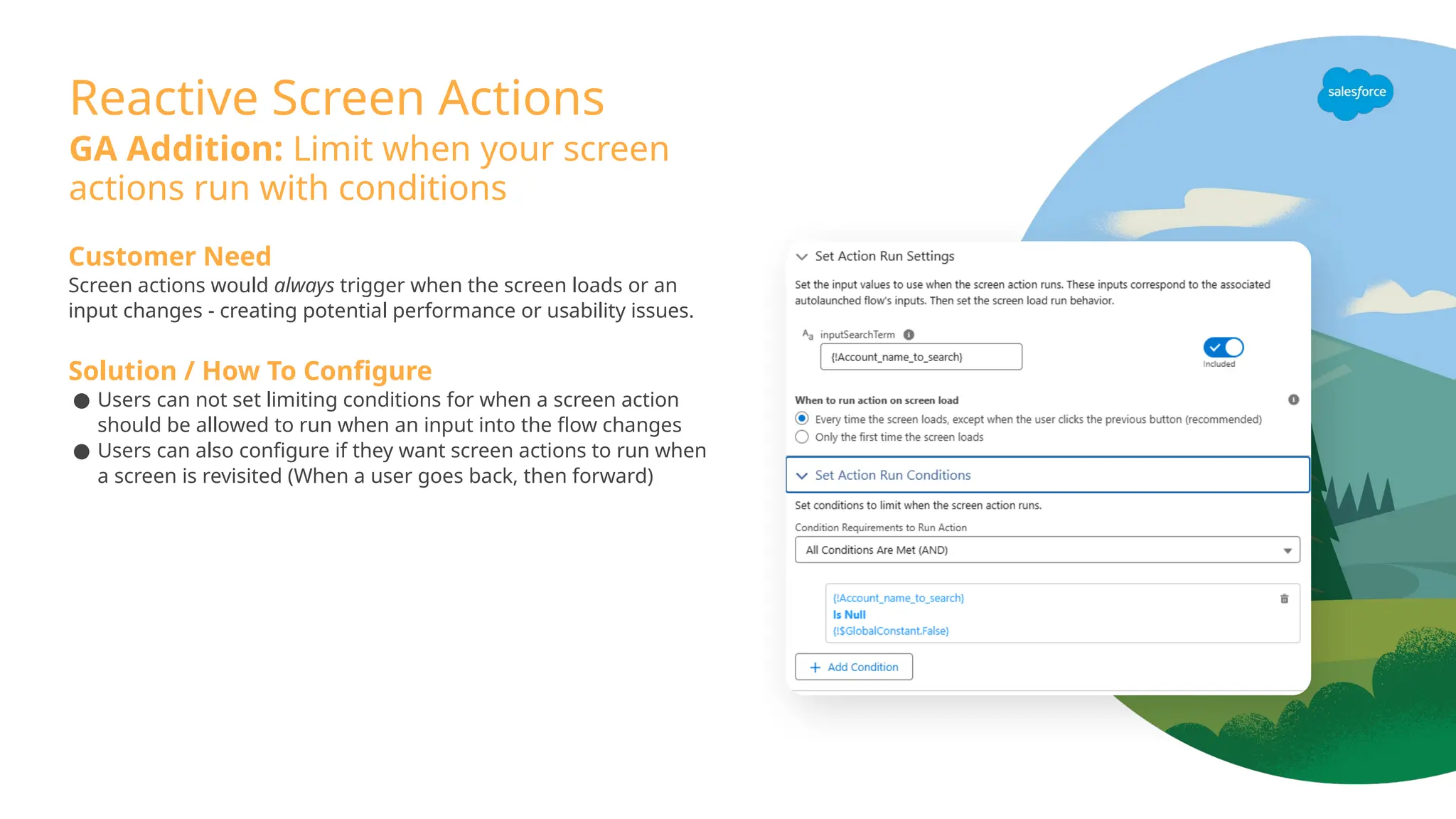 Reactive Screen Actions
GA Addition: Limit when your screen
actions run with conditions
Customer Need
Screen actions would always trigger when the screen loads or an
input changes - creating potential performance or usability issues.
Solution / How To Configure
● Users can not set limiting conditions for when a screen action
should be allowed to run when an input into the flow changes
● Users can also configure if they want screen actions to run when
a screen is revisited (When a user goes back, then forward)
 