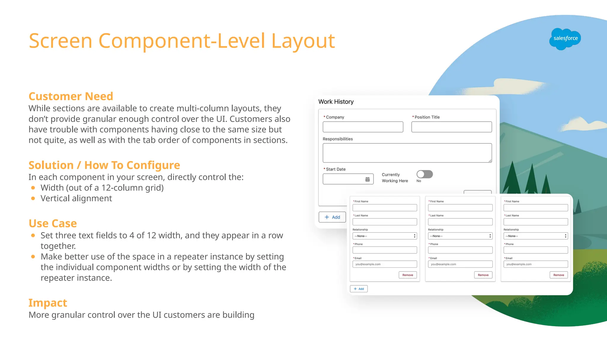 Screen Component-Level Layout
Customer Need
While sections are available to create multi-column layouts, they
don’t provide granular enough control over the UI. Customers also
have trouble with components having close to the same size but
not quite, as well as with the tab order of components in sections.
Solution / How To Configure
In each component in your screen, directly control the:
● Width (out of a 12-column grid)
● Vertical alignment
Use Case
● Set three text fields to 4 of 12 width, and they appear in a row
together.
● Make better use of the space in a repeater instance by setting
the individual component widths or by setting the width of the
repeater instance.
Impact
More granular control over the UI customers are building
 