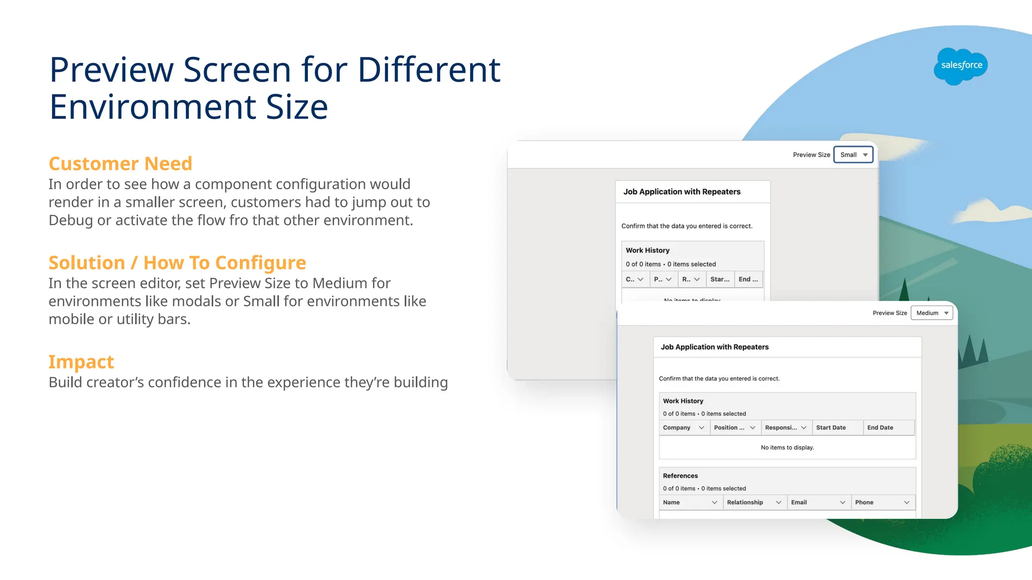 Customer Need
In order to see how a component configuration would
render in a smaller screen, customers had to jump out to
Debug or activate the flow fro that other environment.
Solution / How To Configure
In the screen editor, set Preview Size to Medium for
environments like modals or Small for environments like
mobile or utility bars.
Impact
Build creator’s confidence in the experience they’re building
Preview Screen for Different
Environment Size
 