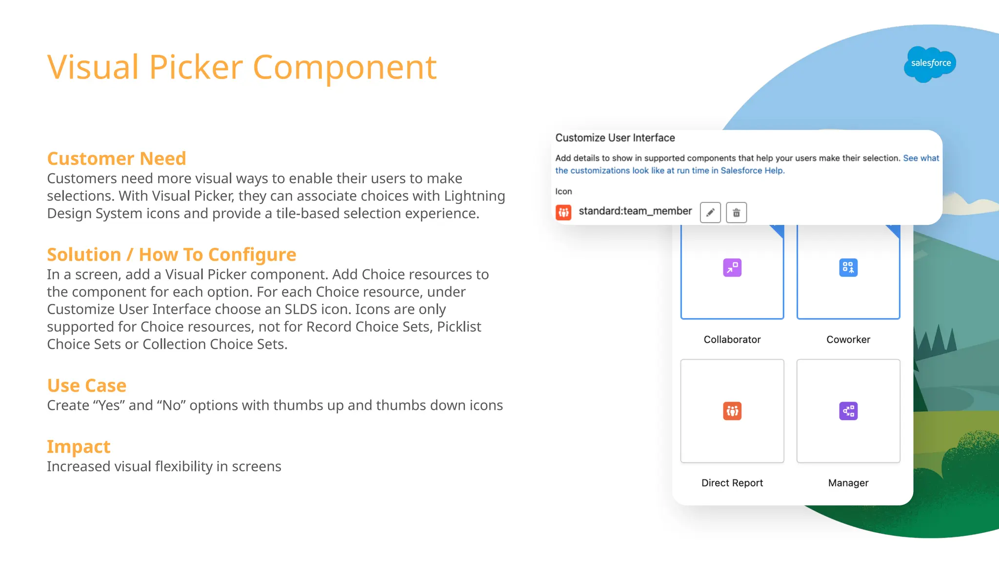 Visual Picker Component
Customer Need
Customers need more visual ways to enable their users to make
selections. With Visual Picker, they can associate choices with Lightning
Design System icons and provide a tile-based selection experience.
Solution / How To Configure
In a screen, add a Visual Picker component. Add Choice resources to
the component for each option. For each Choice resource, under
Customize User Interface choose an SLDS icon. Icons are only
supported for Choice resources, not for Record Choice Sets, Picklist
Choice Sets or Collection Choice Sets.
Use Case
Create “Yes” and “No” options with thumbs up and thumbs down icons
Impact
Increased visual flexibility in screens
 