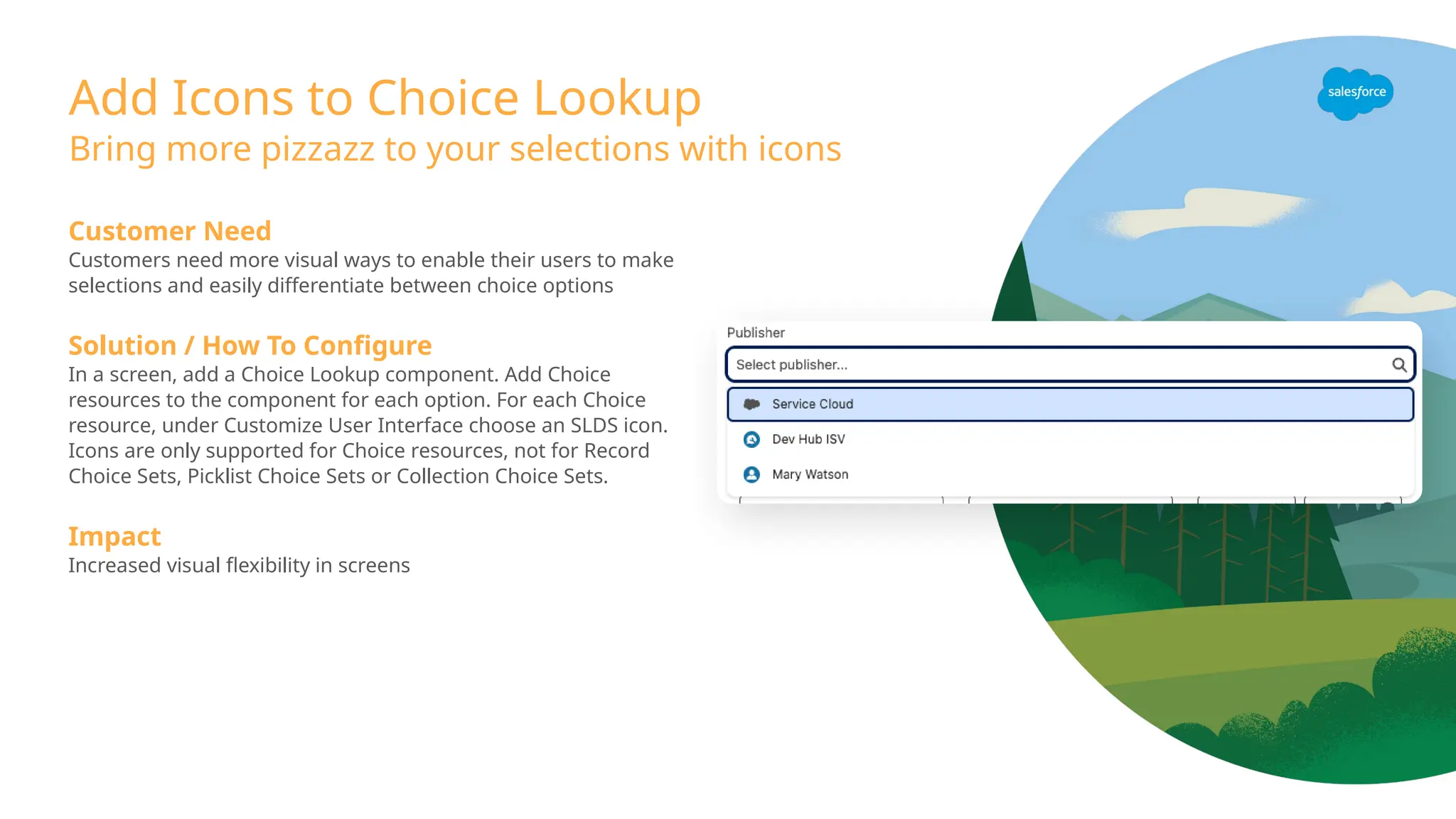 Add Icons to Choice Lookup
Customer Need
Customers need more visual ways to enable their users to make
selections and easily differentiate between choice options
Solution / How To Configure
In a screen, add a Choice Lookup component. Add Choice
resources to the component for each option. For each Choice
resource, under Customize User Interface choose an SLDS icon.
Icons are only supported for Choice resources, not for Record
Choice Sets, Picklist Choice Sets or Collection Choice Sets.
Impact
Increased visual flexibility in screens
Bring more pizzazz to your selections with icons
 