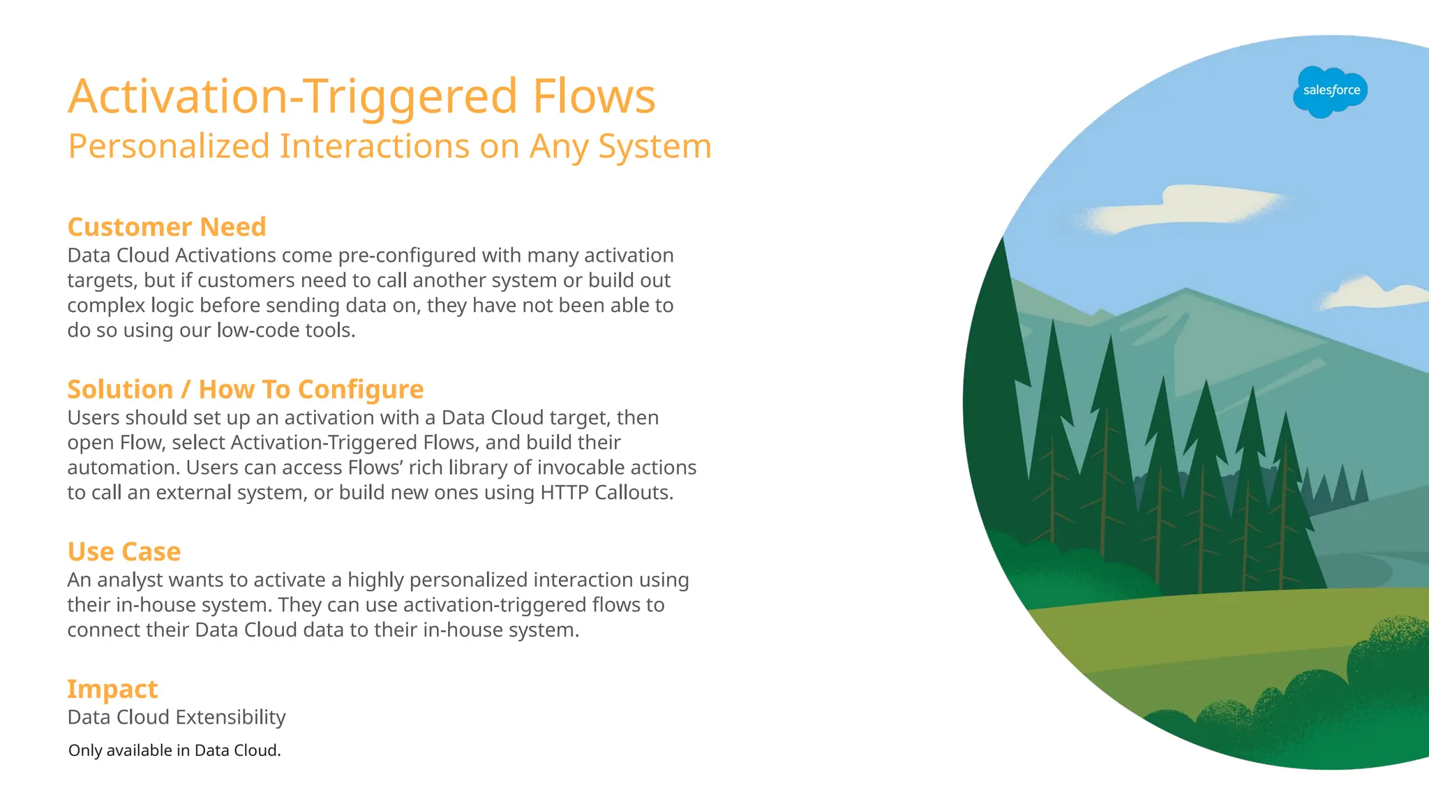 Activation-Triggered Flows
Personalized Interactions on Any System
Customer Need
Data Cloud Activations come pre-configured with many activation
targets, but if customers need to call another system or build out
complex logic before sending data on, they have not been able to
do so using our low-code tools.
Solution / How To Configure
Users should set up an activation with a Data Cloud target, then
open Flow, select Activation-Triggered Flows, and build their
automation. Users can access Flows’ rich library of invocable actions
to call an external system, or build new ones using HTTP Callouts.
Use Case
An analyst wants to activate a highly personalized interaction using
their in-house system. They can use activation-triggered flows to
connect their Data Cloud data to their in-house system.
Impact
Data Cloud Extensibility
Only available in Data Cloud.
 