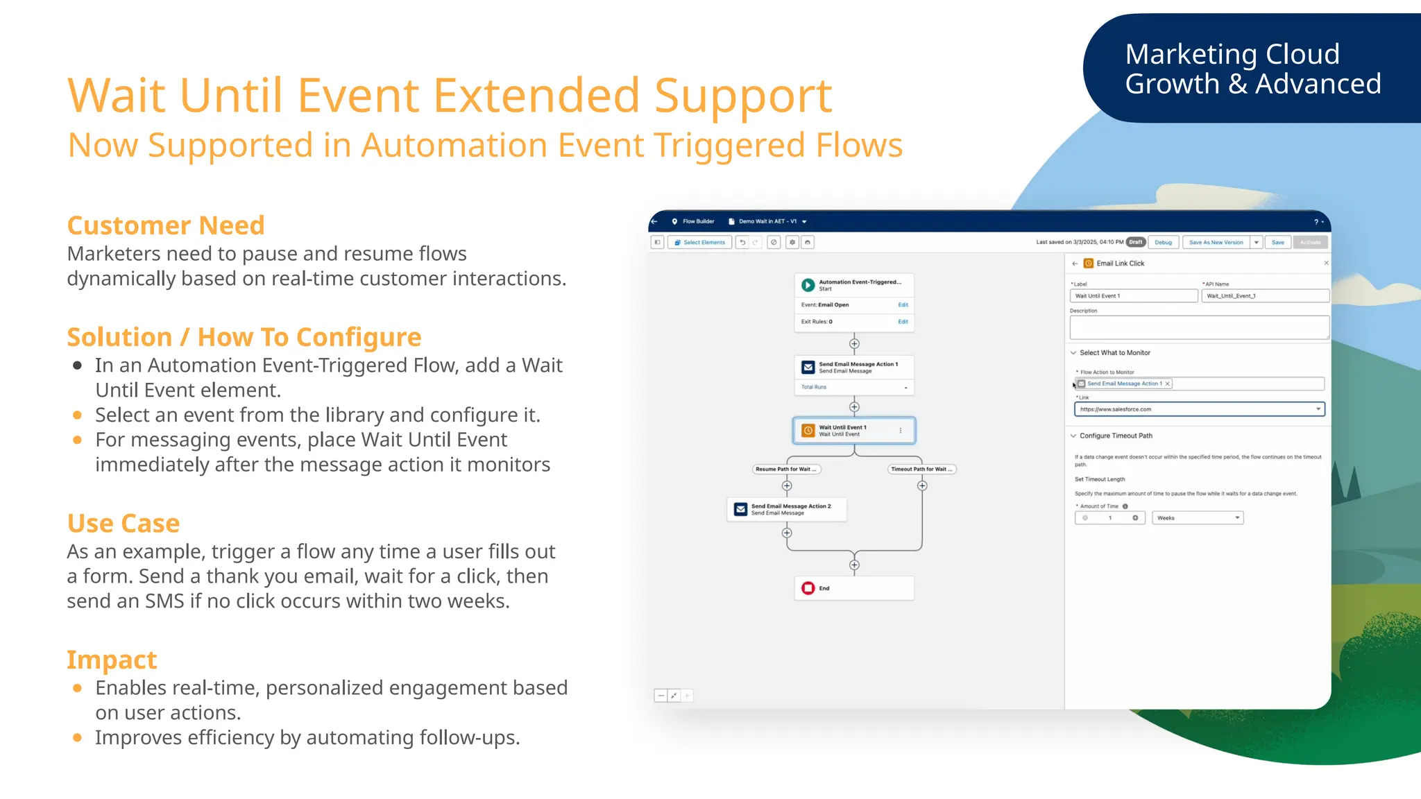 Marketing Cloud
Growth & Advanced
Wait Until Event Extended Support
Customer Need
Marketers need to pause and resume flows
dynamically based on real-time customer interactions.
Solution / How To Configure
● In an Automation Event-Triggered Flow, add a Wait
Until Event element.
● Select an event from the library and configure it.
● For messaging events, place Wait Until Event
immediately after the message action it monitors
Use Case
As an example, trigger a flow any time a user fills out
a form. Send a thank you email, wait for a click, then
send an SMS if no click occurs within two weeks.
Impact
● Enables real-time, personalized engagement based
on user actions.
● Improves efficiency by automating follow-ups.
Now Supported in Automation Event Triggered Flows
 