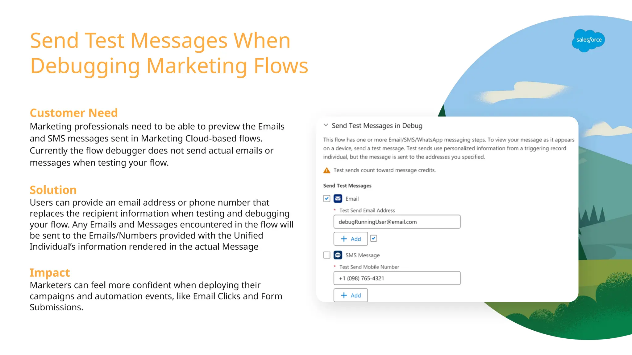 Send Test Messages When
Debugging Marketing Flows
Customer Need
Marketing professionals need to be able to preview the Emails
and SMS messages sent in Marketing Cloud-based flows.
Currently the flow debugger does not send actual emails or
messages when testing your flow.
Solution
Users can provide an email address or phone number that
replaces the recipient information when testing and debugging
your flow. Any Emails and Messages encountered in the flow will
be sent to the Emails/Numbers provided with the Unified
Individual’s information rendered in the actual Message
Impact
Marketers can feel more confident when deploying their
campaigns and automation events, like Email Clicks and Form
Submissions.
 