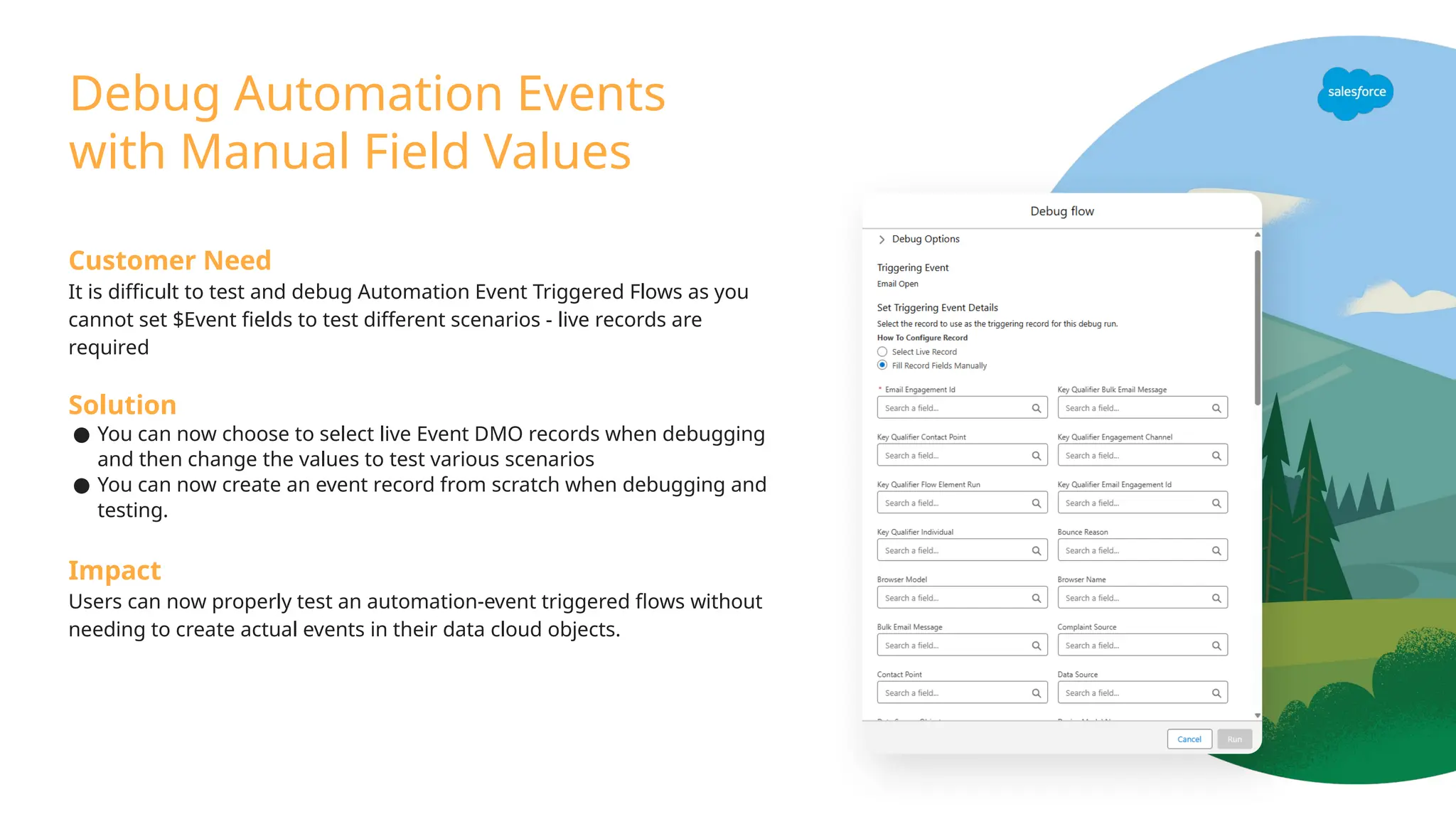 Debug Automation Events
with Manual Field Values
Customer Need
It is difficult to test and debug Automation Event Triggered Flows as you
cannot set $Event fields to test different scenarios - live records are
required
Solution
● You can now choose to select live Event DMO records when debugging
and then change the values to test various scenarios
● You can now create an event record from scratch when debugging and
testing.
Impact
Users can now properly test an automation-event triggered flows without
needing to create actual events in their data cloud objects.
 