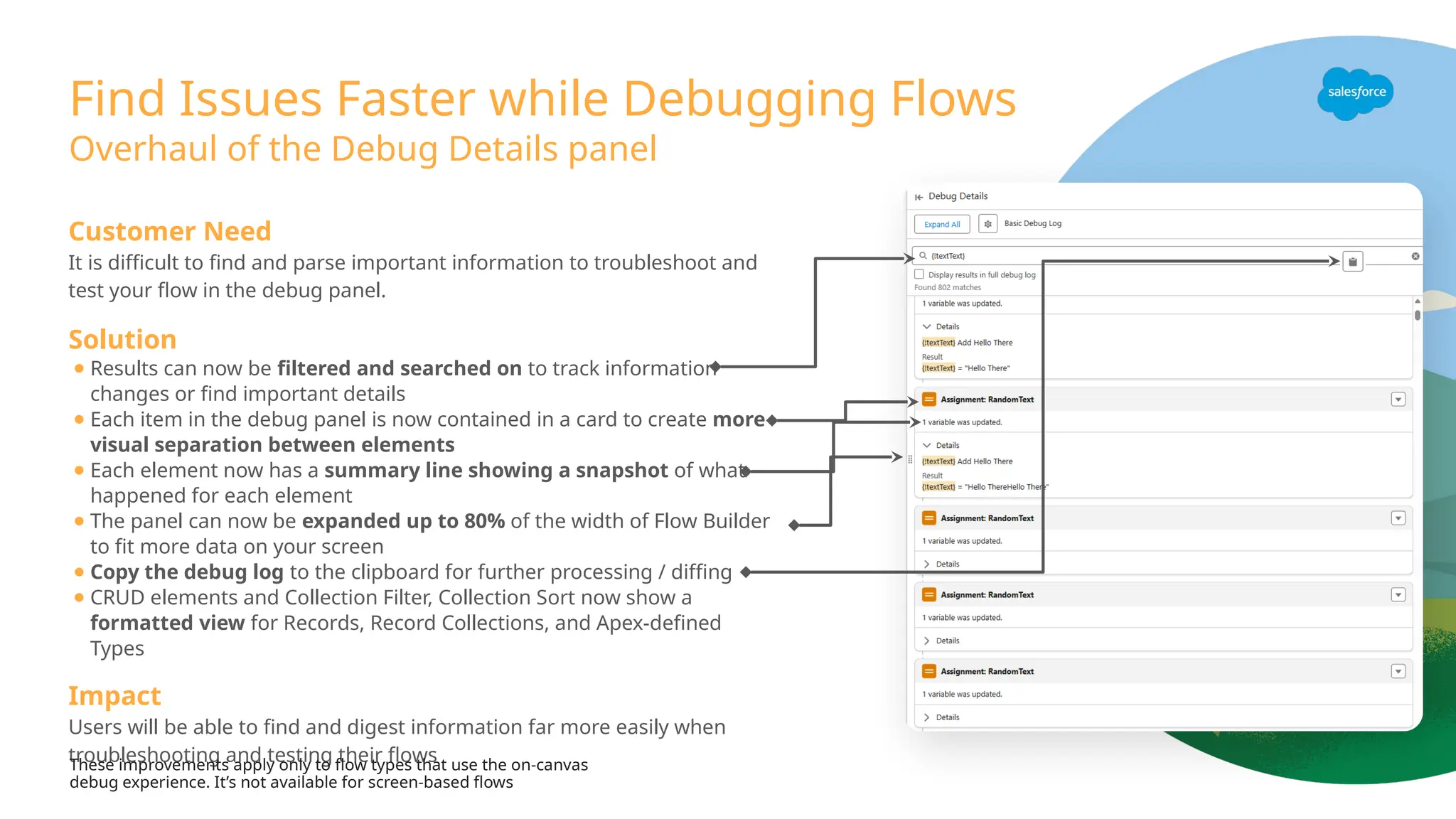Find Issues Faster while Debugging Flows
Customer Need
It is difficult to find and parse important information to troubleshoot and
test your flow in the debug panel.
Solution
● Results can now be filtered and searched on to track information
changes or find important details
● Each item in the debug panel is now contained in a card to create more
visual separation between elements
● Each element now has a summary line showing a snapshot of what
happened for each element
● The panel can now be expanded up to 80% of the width of Flow Builder
to fit more data on your screen
● Copy the debug log to the clipboard for further processing / diffing
● CRUD elements and Collection Filter, Collection Sort now show a
formatted view for Records, Record Collections, and Apex-defined
Types
Impact
Users will be able to find and digest information far more easily when
troubleshooting and testing their flows
Overhaul of the Debug Details panel
These improvements apply only to flow types that use the on-canvas
debug experience. It’s not available for screen-based flows
 
