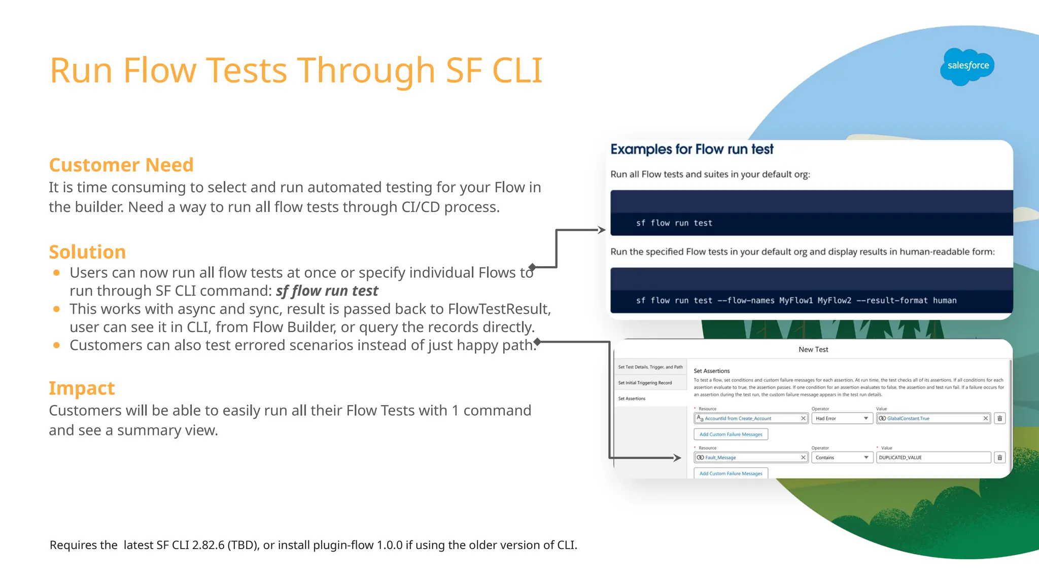 Run Flow Tests Through SF CLI
Customer Need
It is time consuming to select and run automated testing for your Flow in
the builder. Need a way to run all flow tests through CI/CD process.
Solution
● Users can now run all flow tests at once or specify individual Flows to
run through SF CLI command: sf flow run test
● This works with async and sync, result is passed back to FlowTestResult,
user can see it in CLI, from Flow Builder, or query the records directly.
● Customers can also test errored scenarios instead of just happy path.
Impact
Customers will be able to easily run all their Flow Tests with 1 command
and see a summary view.
Requires the latest SF CLI 2.82.6 (TBD), or install plugin-flow 1.0.0 if using the older version of CLI.
 