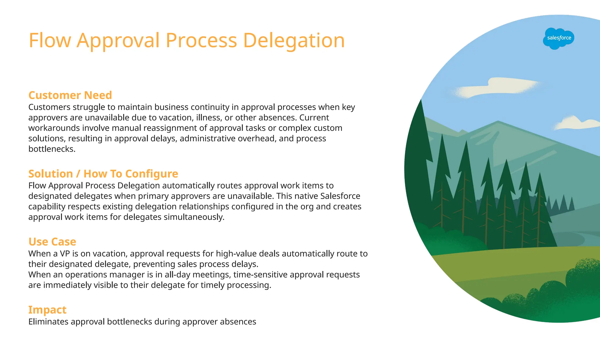 Customer Need
Customers struggle to maintain business continuity in approval processes when key
approvers are unavailable due to vacation, illness, or other absences. Current
workarounds involve manual reassignment of approval tasks or complex custom
solutions, resulting in approval delays, administrative overhead, and process
bottlenecks.
Solution / How To Configure
Flow Approval Process Delegation automatically routes approval work items to
designated delegates when primary approvers are unavailable. This native Salesforce
capability respects existing delegation relationships configured in the org and creates
approval work items for delegates simultaneously.
Use Case
When a VP is on vacation, approval requests for high-value deals automatically route to
their designated delegate, preventing sales process delays.
When an operations manager is in all-day meetings, time-sensitive approval requests
are immediately visible to their delegate for timely processing.
Impact
Eliminates approval bottlenecks during approver absences
Flow Approval Process Delegation
 