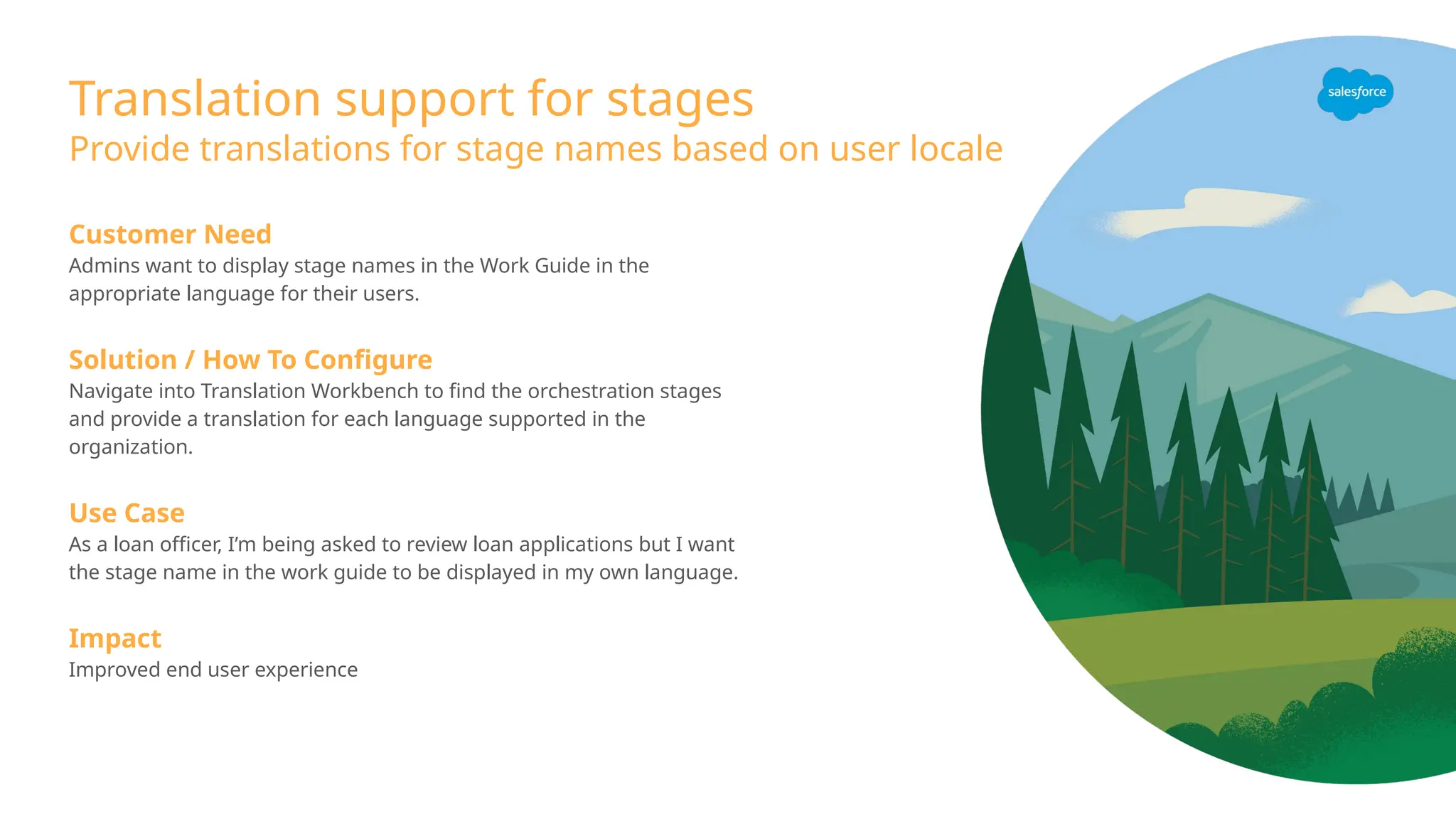 Translation support for stages
Provide translations for stage names based on user locale
Customer Need
Admins want to display stage names in the Work Guide in the
appropriate language for their users.
Solution / How To Configure
Navigate into Translation Workbench to find the orchestration stages
and provide a translation for each language supported in the
organization.
Use Case
As a loan officer, I’m being asked to review loan applications but I want
the stage name in the work guide to be displayed in my own language.
Impact
Improved end user experience
 