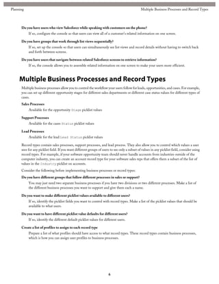 Do you have users who view Salesforce while speaking with customers on the phone?
If so, configure the console so that users can view all of a customer's related information on one screen.
Do you have groups that work through list views sequentially?
If so, set up the console so that users can simultaneously see list views and record details without having to switch back
and forth between screens.
Do you have users that navigate between related Salesforce screens to retrieve information?
If so, the console allows you to assemble related information on one screen to make your users more efficient.
Multiple Business Processes and Record Types
Multiple business processes allow you to control the workflow your users follow for leads, opportunities, and cases. For example,
you can set up different opportunity stages for different sales departments or different case status values for different types of
cases.
Sales Processes
Available for the opportunity Stage picklist values
Support Processes
Available for the cases Status picklist values
Lead Processes
Available for the lead Lead Status picklist values
Record types contain sales processes, support processes, and lead process. They also allow you to control which values a user
sees for any picklist field. If you want different groups of users to see only a subset of values in any picklist field, consider using
record types. For example, if your software opportunity team should never handle accounts from industries outside of the
computer industry, you can create an account record type for your software sales reps that offers them a subset of the list of
values in the Industry picklist on accounts.
Consider the following before implementing business processes or record types:
Do you have different groups that follow different processes in sales or support?
You may just need two separate business processes if you have two divisions or two different processes. Make a list of
the different business processes you want to support and give them each a name.
Do you want to make different picklist values available to different users?
If so, identify the picklist fields you want to control with record types. Make a list of the picklist values that should be
available to what users.
Do you want to have different picklist value defaults for different users?
If so, identify the different default picklist values for different users.
Create a list of profiles to assign to each record type
Prepare a list of what profiles should have access to what record types. These record types contain business processes,
which is how you can assign user profiles to business processes.
6
Multiple Business Processes and Record TypesPlanning
 